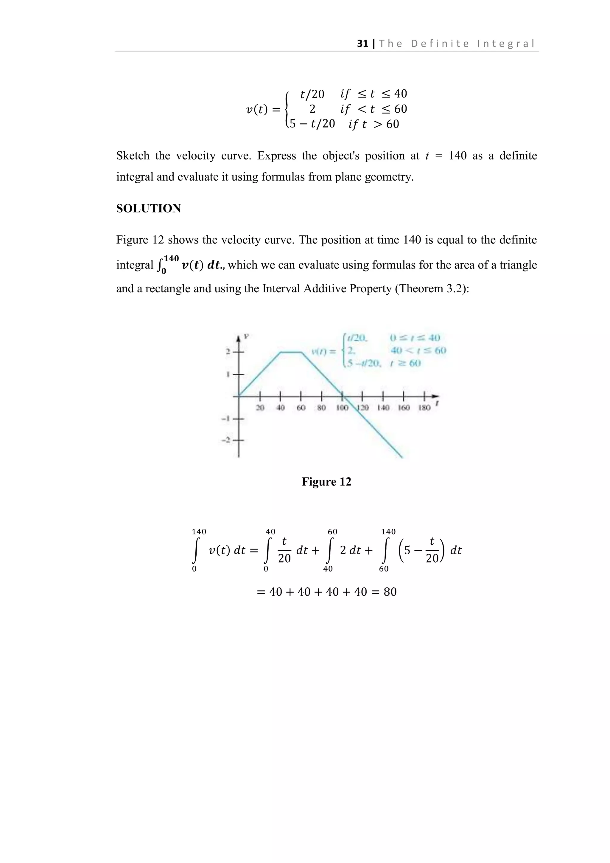 31 | T h e D e f i n i t e I n t e g r a l

Sketch the velocity curve. Express the object's position at t = 140 as a definite
integral and evaluate it using formulas from plane geometry.
SOLUTION
Figure 12 shows the velocity curve. The position at time 140 is equal to the definite
integral

which we can evaluate using formulas for the area of a triangle

and a rectangle and using the Interval Additive Property (Theorem 3.2):

Figure 12

 