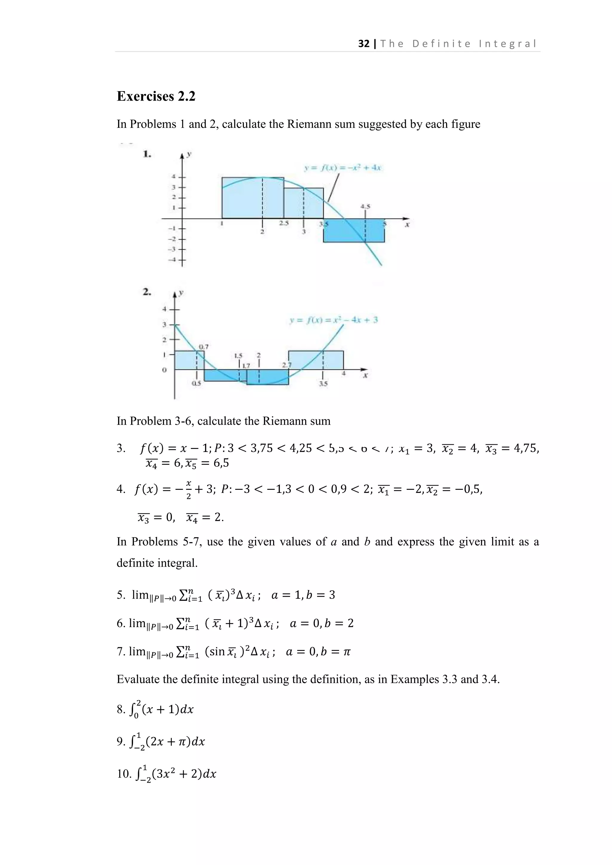 32 | T h e D e f i n i t e I n t e g r a l

Exercises 2.2
In Problems 1 and 2, calculate the Riemann sum suggested by each figure

In Problem 3-6, calculate the Riemann sum
3.
4.
.
In Problems 5-7, use the given values of a and b and express the given limit as a
definite integral.
5.
6.
7.
Evaluate the definite integral using the definition, as in Examples 3.3 and 3.4.
8.
9.
10.

 