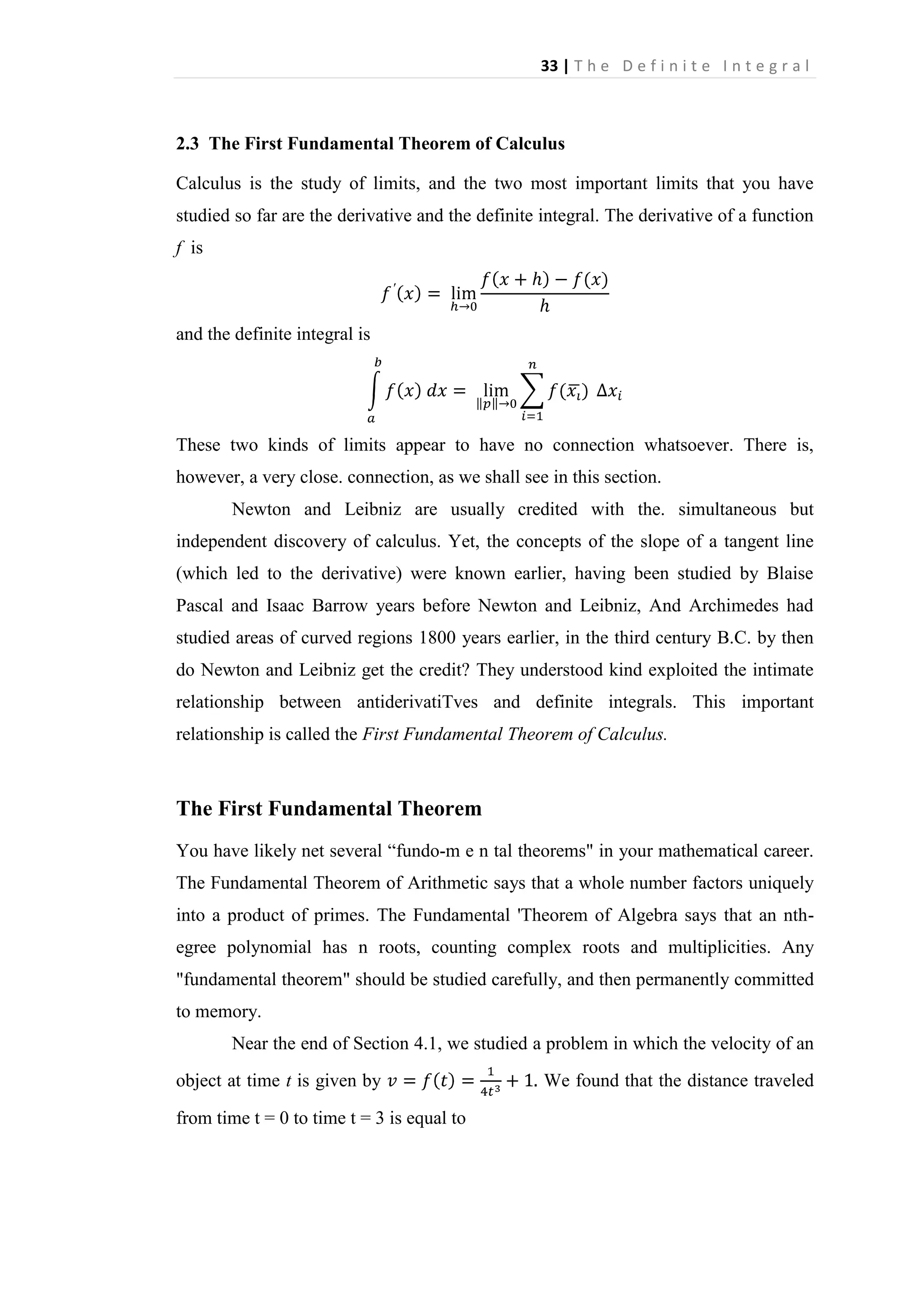 33 | T h e D e f i n i t e I n t e g r a l

2.3 The First Fundamental Theorem of Calculus
Calculus is the study of limits, and the two most important limits that you have
studied so far are the derivative and the definite integral. The derivative of a function
f is

and the definite integral is

These two kinds of limits appear to have no connection whatsoever. There is,
however, a very close. connection, as we shall see in this section.
Newton and Leibniz are usually credited with the. simultaneous but
independent discovery of calculus. Yet, the concepts of the slope of a tangent line
(which led to the derivative) were known earlier, having been studied by Blaise
Pascal and Isaac Barrow years before Newton and Leibniz, And Archimedes had
studied areas of curved regions 1800 years earlier, in the third century B.C. by then
do Newton and Leibniz get the credit? They understood kind exploited the intimate
relationship between antiderivatiTves and definite integrals. This important
relationship is called the First Fundamental Theorem of Calculus.

The First Fundamental Theorem
You have likely net several “fundo-m e n tal theorems" in your mathematical career.
The Fundamental Theorem of Arithmetic says that a whole number factors uniquely
into a product of primes. The Fundamental 'Theorem of Algebra says that an nthegree polynomial has n roots, counting complex roots and multiplicities. Any
"fundamental theorem" should be studied carefully, and then permanently committed
to memory.
Near the end of Section 4.1, we studied a problem in which the velocity of an
object at time t is given by
from time t = 0 to time t = 3 is equal to

We found that the distance traveled

 