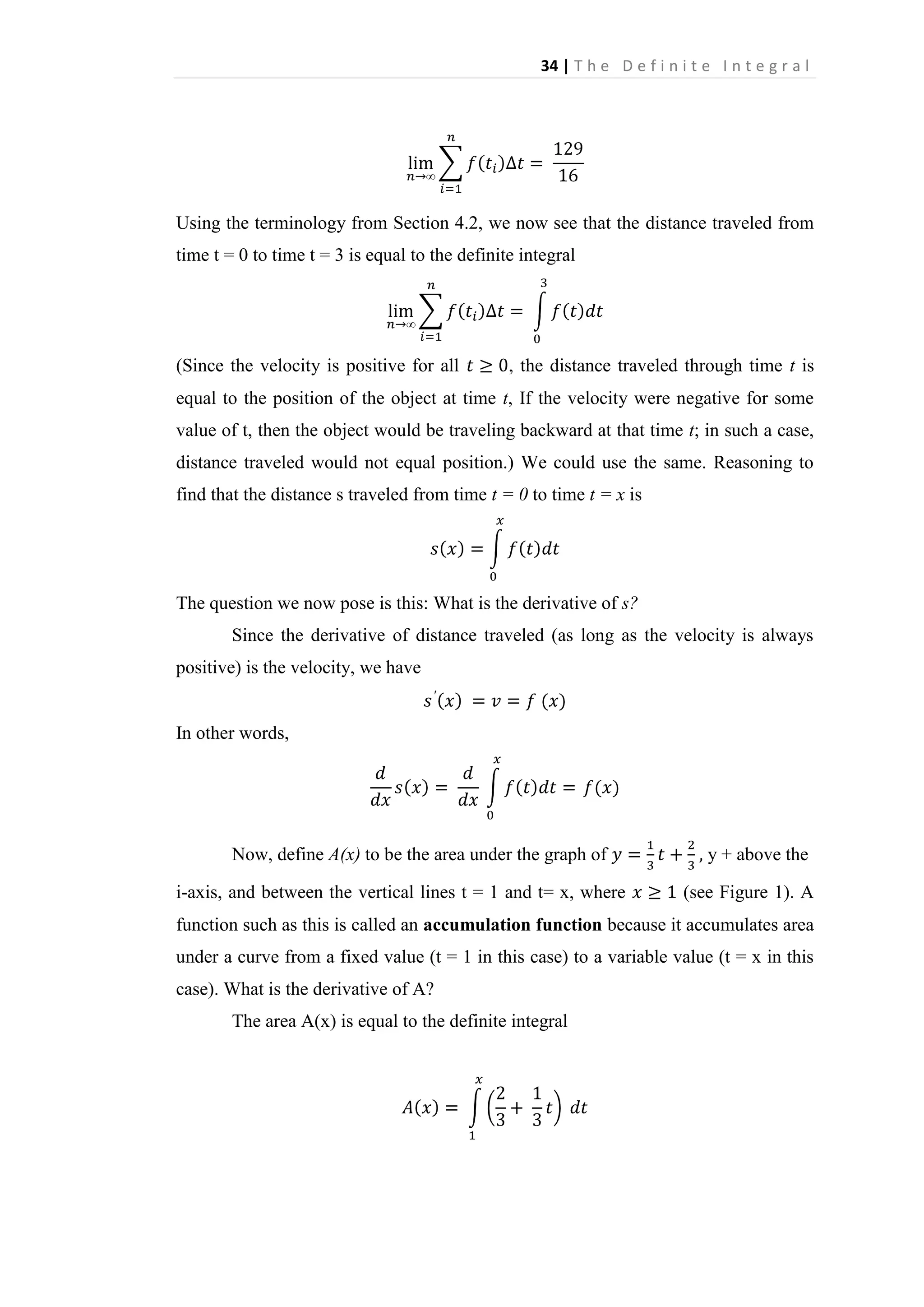 34 | T h e D e f i n i t e I n t e g r a l

Using the terminology from Section 4.2, we now see that the distance traveled from
time t = 0 to time t = 3 is equal to the definite integral

(Since the velocity is positive for all

, the distance traveled through time t is

equal to the position of the object at time t, If the velocity were negative for some
value of t, then the object would be traveling backward at that time t; in such a case,
distance traveled would not equal position.) We could use the same. Reasoning to
find that the distance s traveled from time t = 0 to time t = x is

The question we now pose is this: What is the derivative of s?
Since the derivative of distance traveled (as long as the velocity is always
positive) is the velocity, we have

In other words,

Now, define A(x) to be the area under the graph of
i-axis, and between the vertical lines t = 1 and t= x, where

y + above the
(see Figure 1). A

function such as this is called an accumulation function because it accumulates area
under a curve from a fixed value (t = 1 in this case) to a variable value (t = x in this
case). What is the derivative of A?
The area A(x) is equal to the definite integral

 