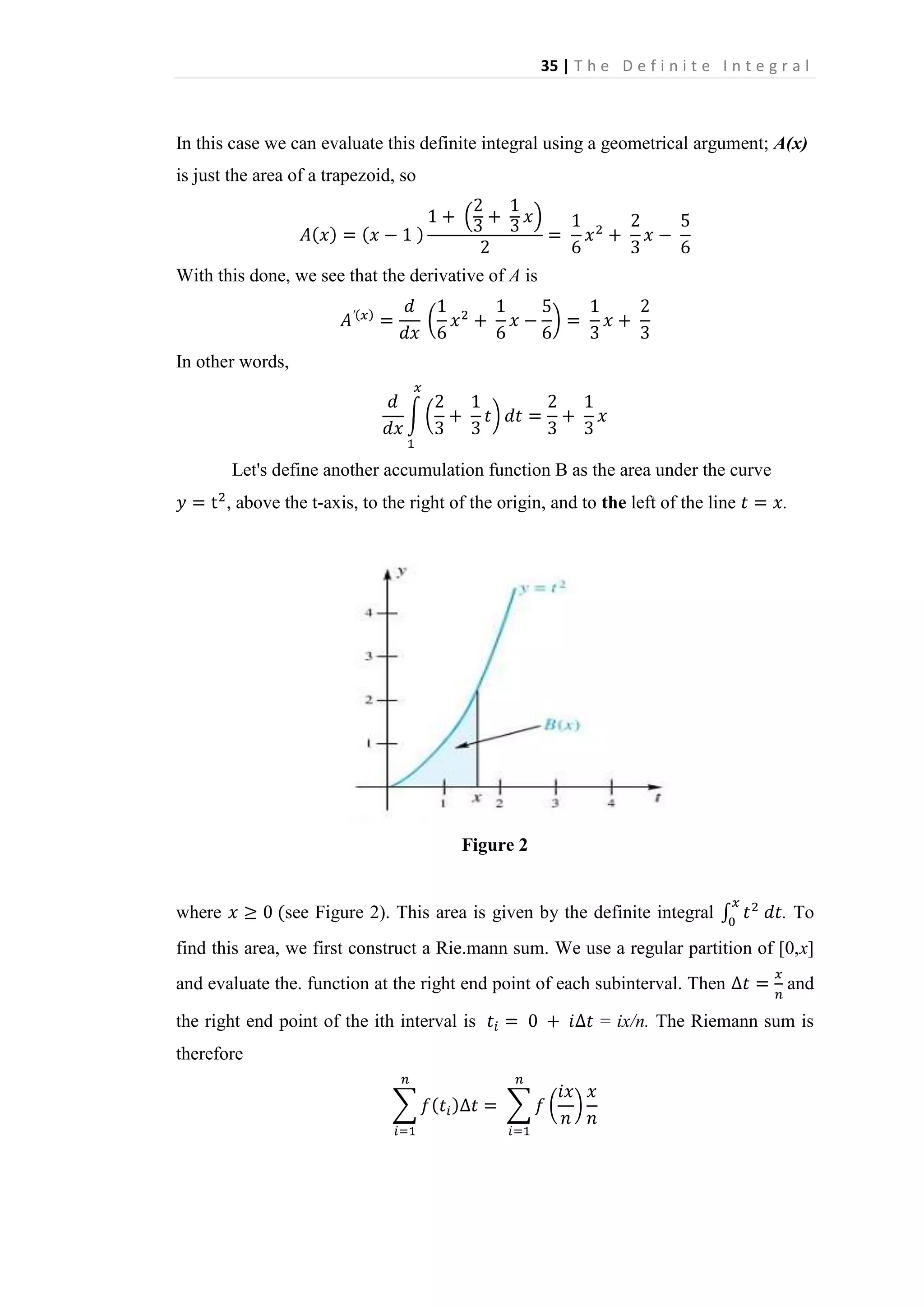 35 | T h e D e f i n i t e I n t e g r a l

In this case we can evaluate this definite integral using a geometrical argument; A(x)
is just the area of a trapezoid, so

With this done, we see that the derivative of A is

In other words,

Let's define another accumulation function B as the area under the curve
, above the t-axis, to the right of the origin, and to the left of the line

.

Figure 2

where

see Figure 2). This area is given by the definite integral

. To

find this area, we first construct a Rie.mann sum. We use a regular partition of [0,x]
and evaluate the. function at the right end point of each subinterval. Then
the right end point of the ith interval is
therefore

and

= ix/n. The Riemann sum is

 