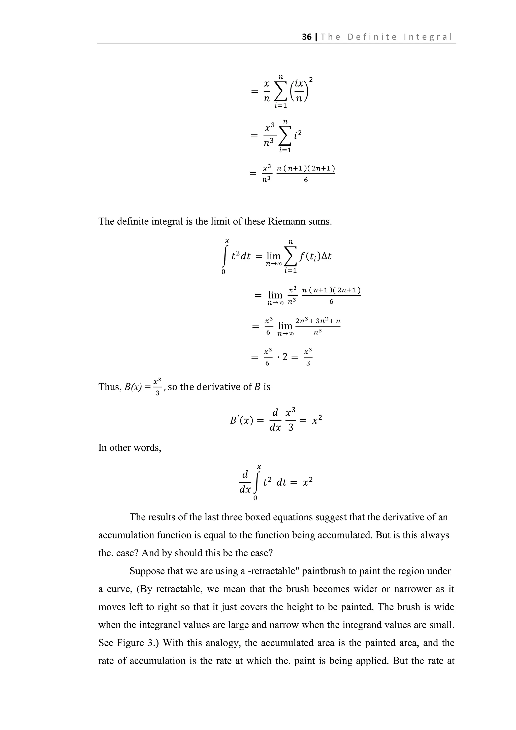 36 | T h e D e f i n i t e I n t e g r a l

The definite integral is the limit of these Riemann sums.

Thus, B(x) =

In other words,

The results of the last three boxed equations suggest that the derivative of an
accumulation function is equal to the function being accumulated. But is this always
the. case? And by should this be the case?
Suppose that we are using a -retractable" paintbrush to paint the region under
a curve, (By retractable, we mean that the brush becomes wider or narrower as it
moves left to right so that it just covers the height to be painted. The brush is wide
when the integrancl values are large and narrow when the integrand values are small.
See Figure 3.) With this analogy, the accumulated area is the painted area, and the
rate of accumulation is the rate at which the. paint is being applied. But the rate at

 