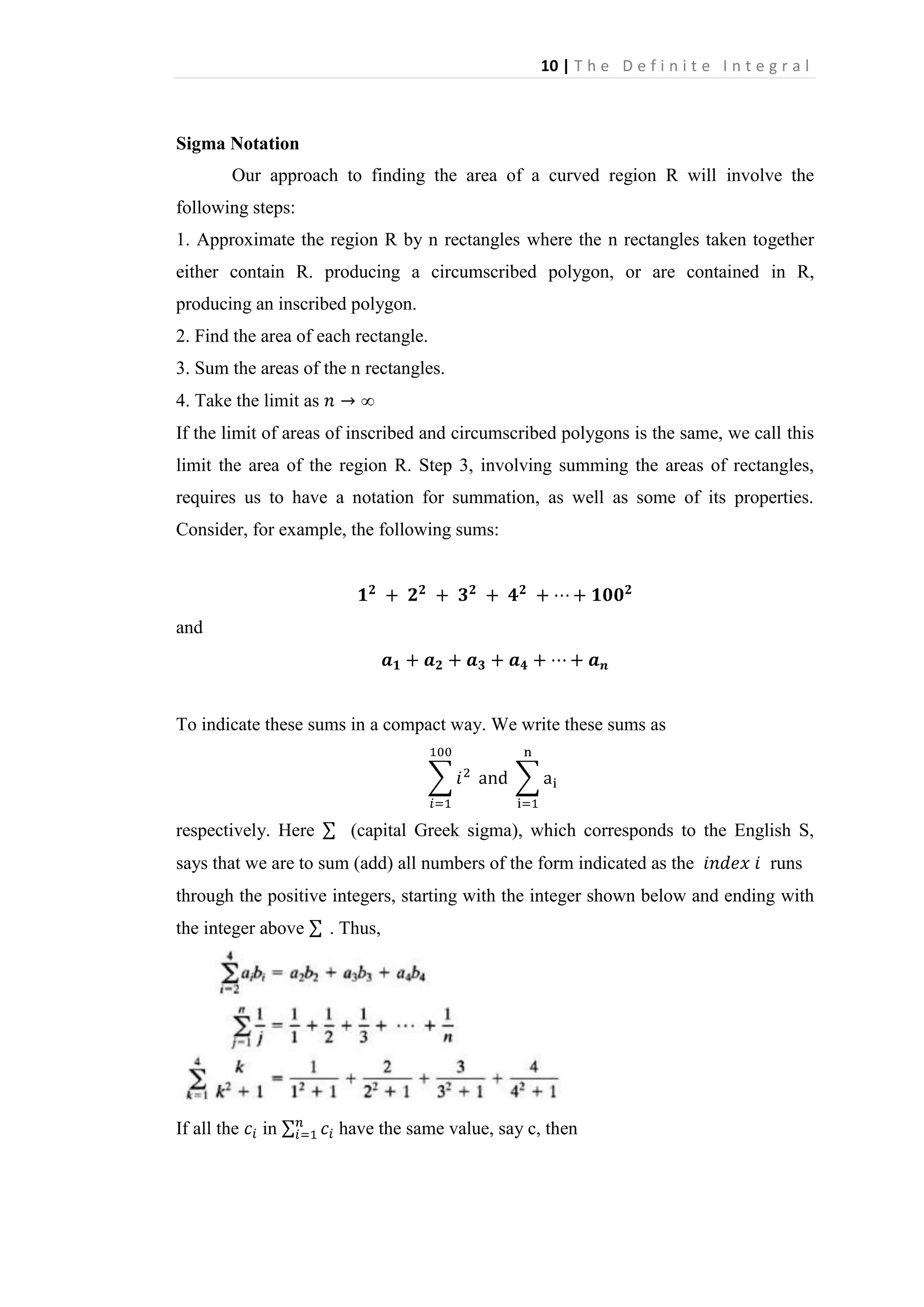 10 | T h e D e f i n i t e I n t e g r a l

Sigma Notation
Our approach to finding the area of a curved region R will involve the
following steps:
1. Approximate the region R by n rectangles where the n rectangles taken together
either contain R. producing a circumscribed polygon, or are contained in R,
producing an inscribed polygon.
2. Find the area of each rectangle.
3. Sum the areas of the n rectangles.
4. Take the limit as
If the limit of areas of inscribed and circumscribed polygons is the same, we call this
limit the area of the region R. Step 3, involving summing the areas of rectangles,
requires us to have a notation for summation, as well as some of its properties.
Consider, for example, the following sums:

and

To indicate these sums in a compact way. We write these sums as

respectively. Here

(capital Greek sigma), which corresponds to the English S,

says that we are to sum (add) all numbers of the form indicated as the

runs

through the positive integers, starting with the integer shown below and ending with
the integer above

If all the

in

. Thus,

have the same value, say c, then

 