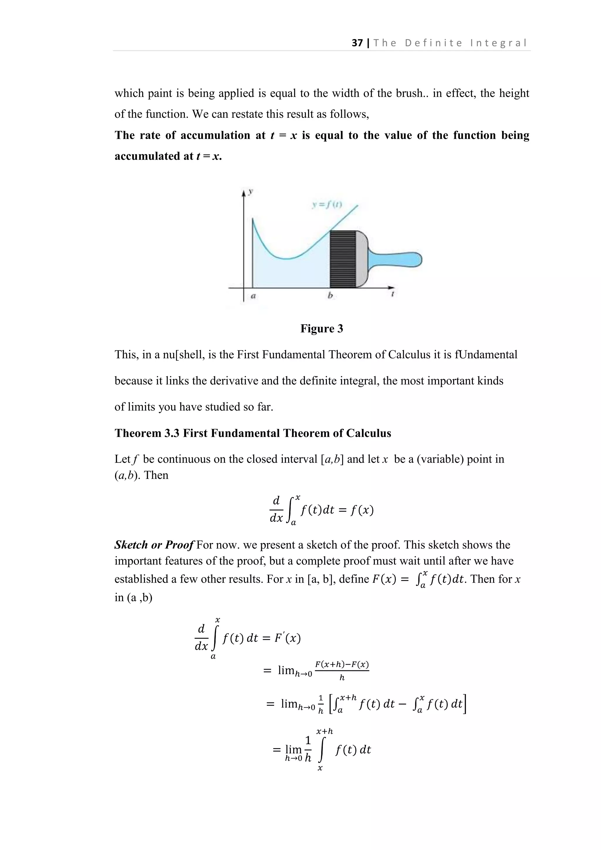 37 | T h e D e f i n i t e I n t e g r a l

which paint is being applied is equal to the width of the brush.. in effect, the height
of the function. We can restate this result as follows,
The rate of accumulation at t = x is equal to the value of the function being
accumulated at t = x.

Figure 3
This, in a nu[shell, is the First Fundamental Theorem of Calculus it is fUndamental
because it links the derivative and the definite integral, the most important kinds
of limits you have studied so far.
Theorem 3.3 First Fundamental Theorem of Calculus
Let f be continuous on the closed interval [a,b] and let x be a (variable) point in
(a,b). Then

Sketch or Proof For now. we present a sketch of the proof. This sketch shows the
important features of the proof, but a complete proof must wait until after we have
established a few other results. For x in [a, b], define
. Then for x
in (a ,b)

 