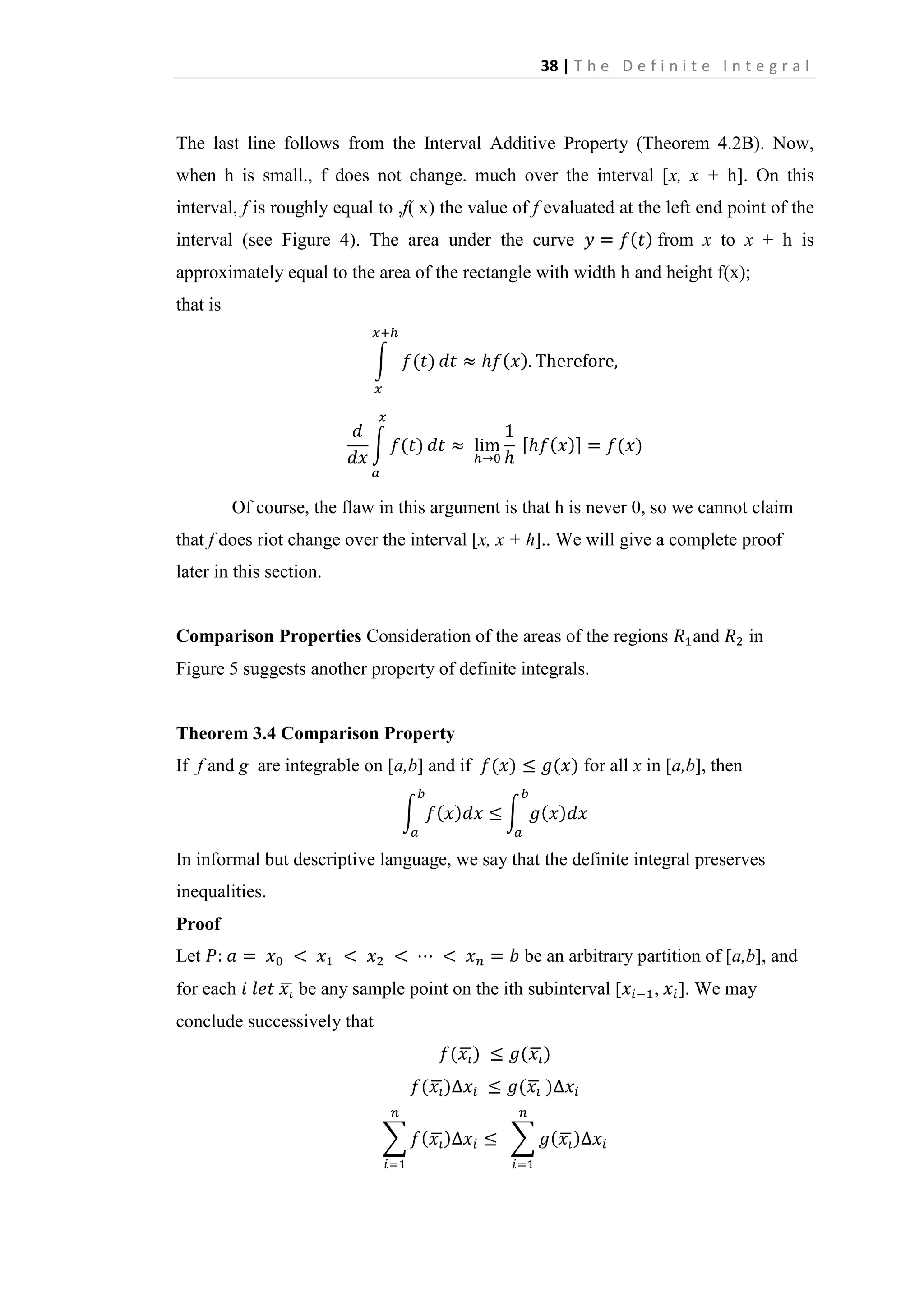 38 | T h e D e f i n i t e I n t e g r a l

The last line follows from the Interval Additive Property (Theorem 4.2B). Now,
when h is small., f does not change. much over the interval [x, x + h]. On this
interval, f is roughly equal to ,f( x) the value of f evaluated at the left end point of the
interval (see Figure 4). The area under the curve

from x to x + h is

approximately equal to the area of the rectangle with width h and height f(x);
that is

Of course, the flaw in this argument is that h is never 0, so we cannot claim
that f does riot change over the interval [x, x + h].. We will give a complete proof
later in this section.

Comparison Properties Consideration of the areas of the regions

and

in

Figure 5 suggests another property of definite integrals.

Theorem 3.4 Comparison Property
If f and g are integrable on [a,b] and if

for all x in [a,b], then

In informal but descriptive language, we say that the definite integral preserves
inequalities.
Proof
Let
for each

be an arbitrary partition of [a,b], and
be any sample point on the ith subinterval [

conclude successively that

,

]. We may

 
