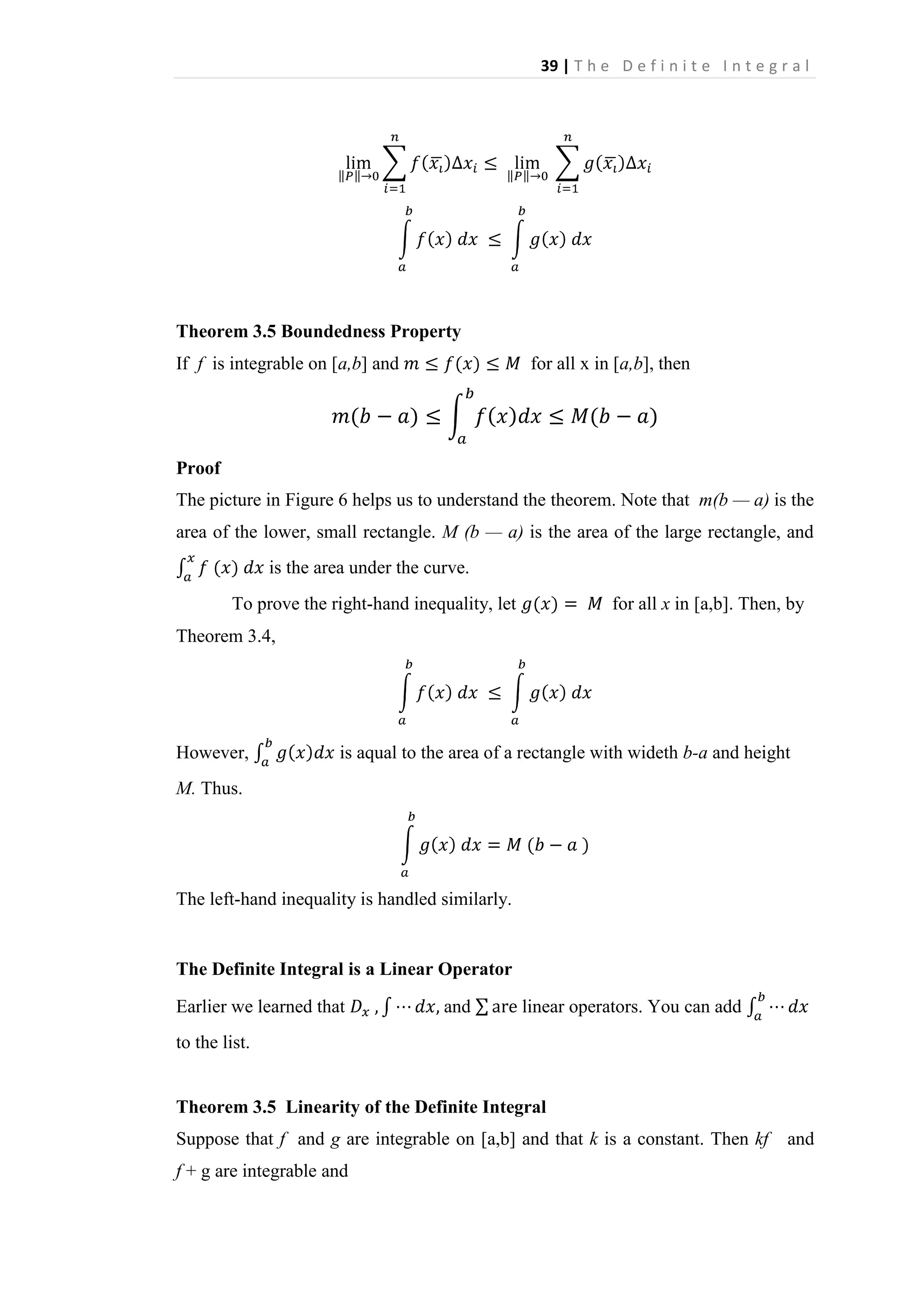 39 | T h e D e f i n i t e I n t e g r a l

Theorem 3.5 Boundedness Property
If f is integrable on [a,b] and

for all x in [a,b], then

Proof
The picture in Figure 6 helps us to understand the theorem. Note that m(b — a) is the
area of the lower, small rectangle. M (b — a) is the area of the large rectangle, and
is the area under the curve.
To prove the right-hand inequality, let

for all x in [a,b]. Then, by

Theorem 3.4,

However,

is aqual to the area of a rectangle with wideth b-a and height

M. Thus.

The left-hand inequality is handled similarly.

The Definite Integral is a Linear Operator
Earlier we learned that

and

linear operators. You can add

to the list.

Theorem 3.5 Linearity of the Definite Integral
Suppose that f and g are integrable on [a,b] and that k is a constant. Then kf
f + g are integrable and

and

 