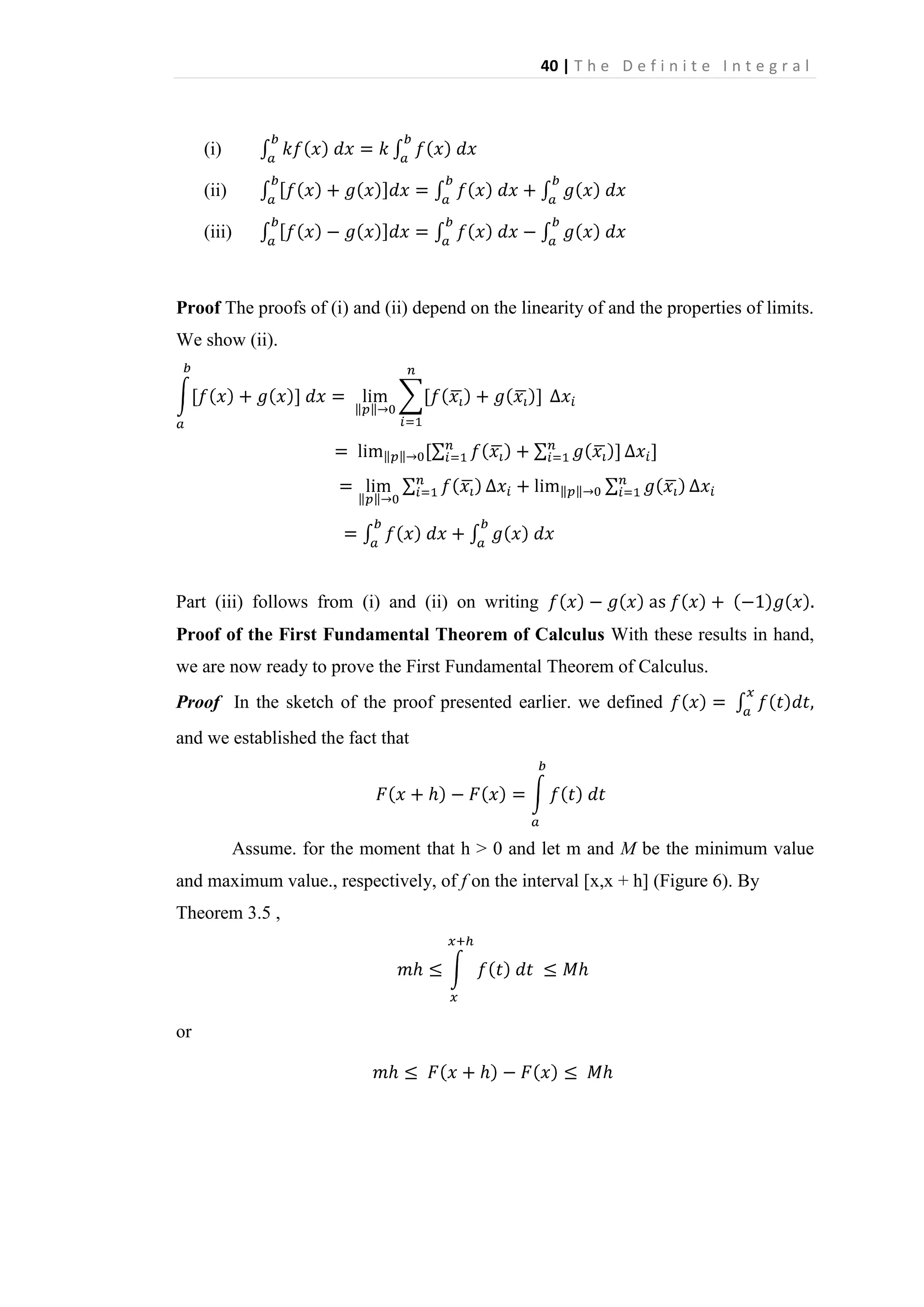 40 | T h e D e f i n i t e I n t e g r a l

(i)
(ii)
(iii)

Proof The proofs of (i) and (ii) depend on the linearity of and the properties of limits.
We show (ii).

Part (iii) follows from (i) and (ii) on writing
Proof of the First Fundamental Theorem of Calculus With these results in hand,
we are now ready to prove the First Fundamental Theorem of Calculus.
Proof In the sketch of the proof presented earlier. we defined
and we established the fact that

Assume. for the moment that h > 0 and let m and M be the minimum value
and maximum value., respectively, of f on the interval [x,x + h] (Figure 6). By
Theorem 3.5 ,

or

 