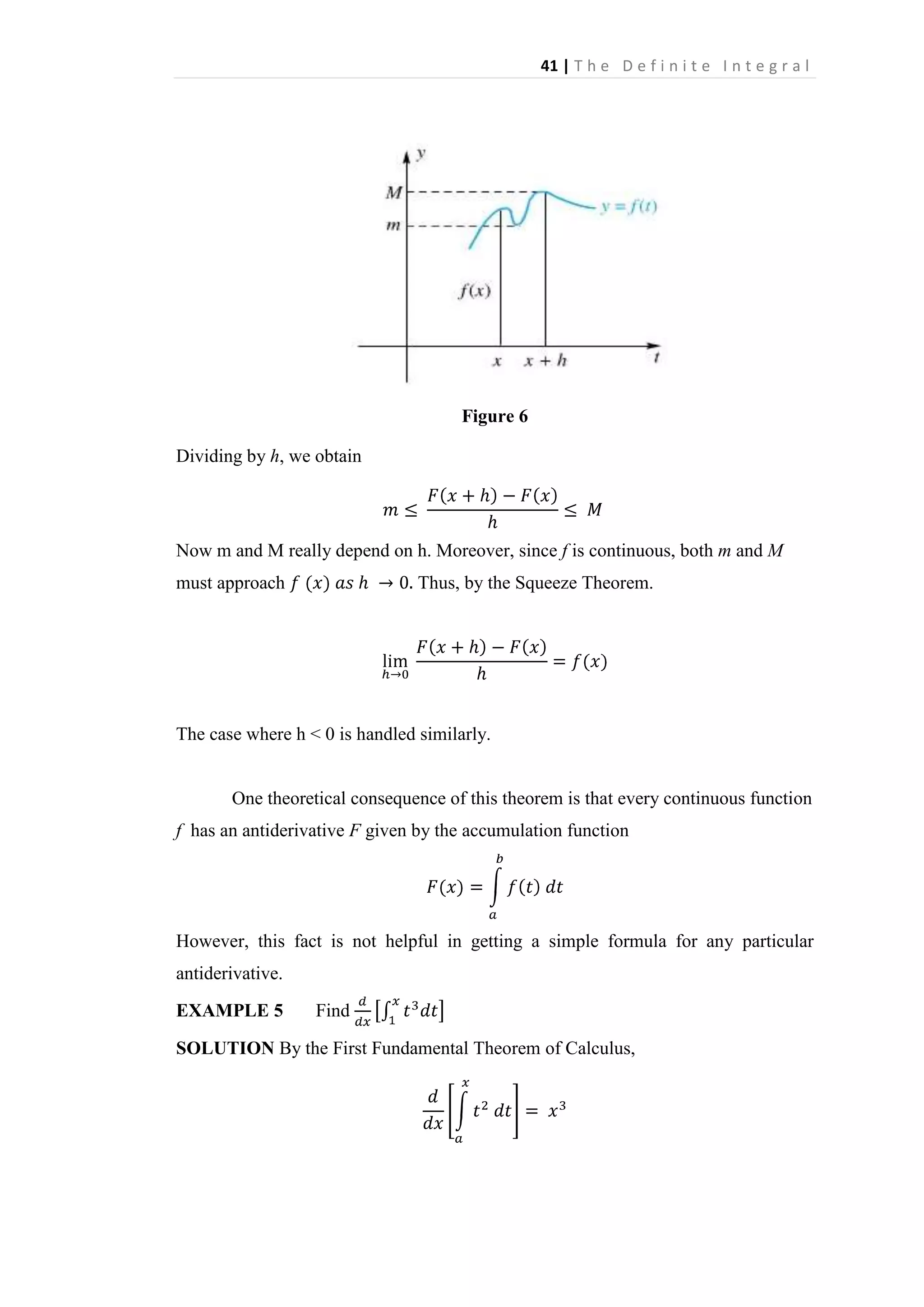 41 | T h e D e f i n i t e I n t e g r a l

Figure 6
Dividing by h, we obtain

Now m and M really depend on h. Moreover, since f is continuous, both m and M
must approach

Thus, by the Squeeze Theorem.

The case where h < 0 is handled similarly.

One theoretical consequence of this theorem is that every continuous function
f has an antiderivative F given by the accumulation function

However, this fact is not helpful in getting a simple formula for any particular
antiderivative.
EXAMPLE 5

Find

SOLUTION By the First Fundamental Theorem of Calculus,

 