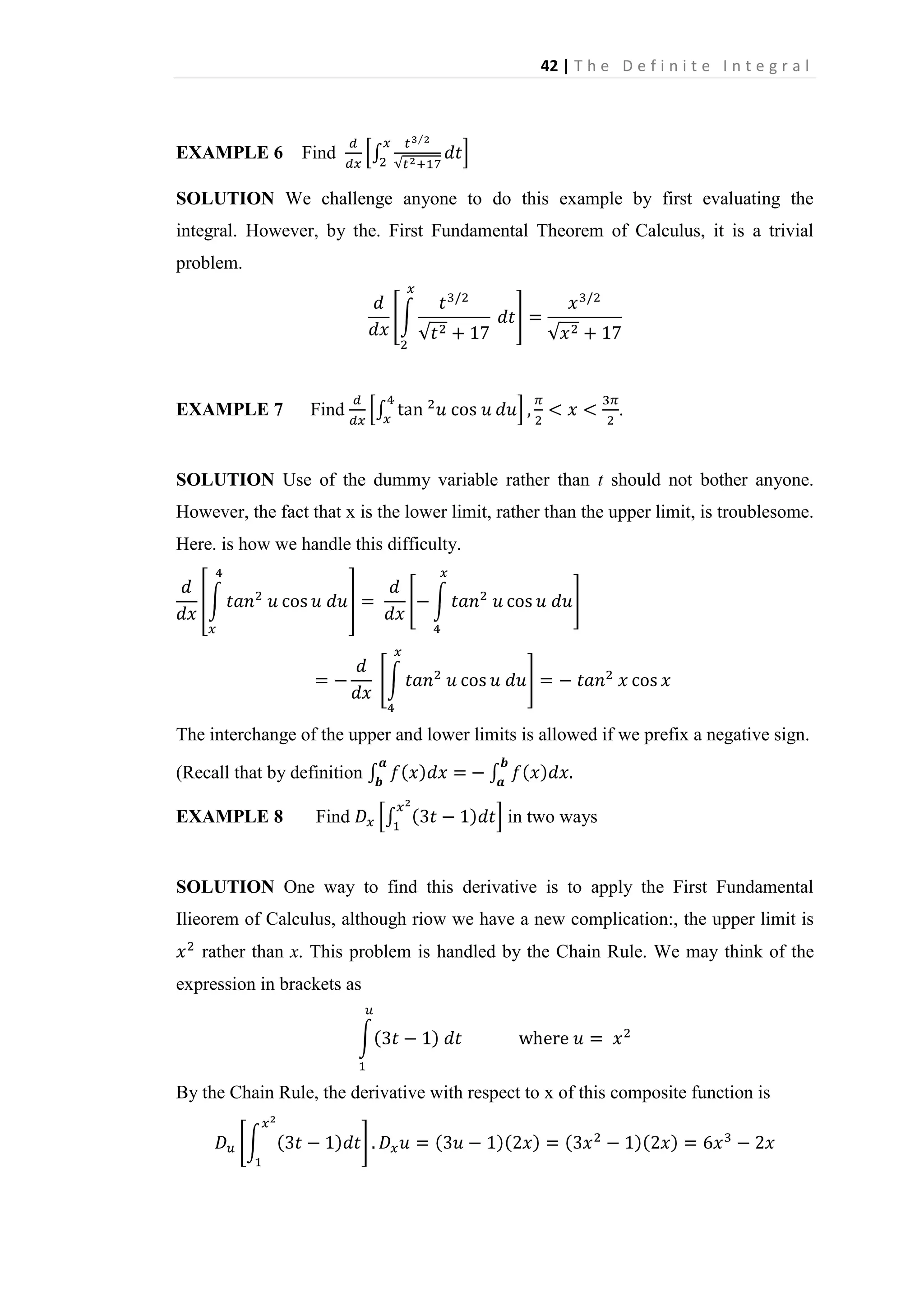 42 | T h e D e f i n i t e I n t e g r a l

EXAMPLE 6

Find

SOLUTION We challenge anyone to do this example by first evaluating the
integral. However, by the. First Fundamental Theorem of Calculus, it is a trivial
problem.

EXAMPLE 7

Find

.

SOLUTION Use of the dummy variable rather than t should not bother anyone.
However, the fact that x is the lower limit, rather than the upper limit, is troublesome.
Here. is how we handle this difficulty.

The interchange of the upper and lower limits is allowed if we prefix a negative sign.
(Recall that by definition
EXAMPLE 8

Find

in two ways

SOLUTION One way to find this derivative is to apply the First Fundamental
Ilieorem of Calculus, although riow we have a new complication:, the upper limit is
rather than x. This problem is handled by the Chain Rule. We may think of the
expression in brackets as

By the Chain Rule, the derivative with respect to x of this composite function is

 