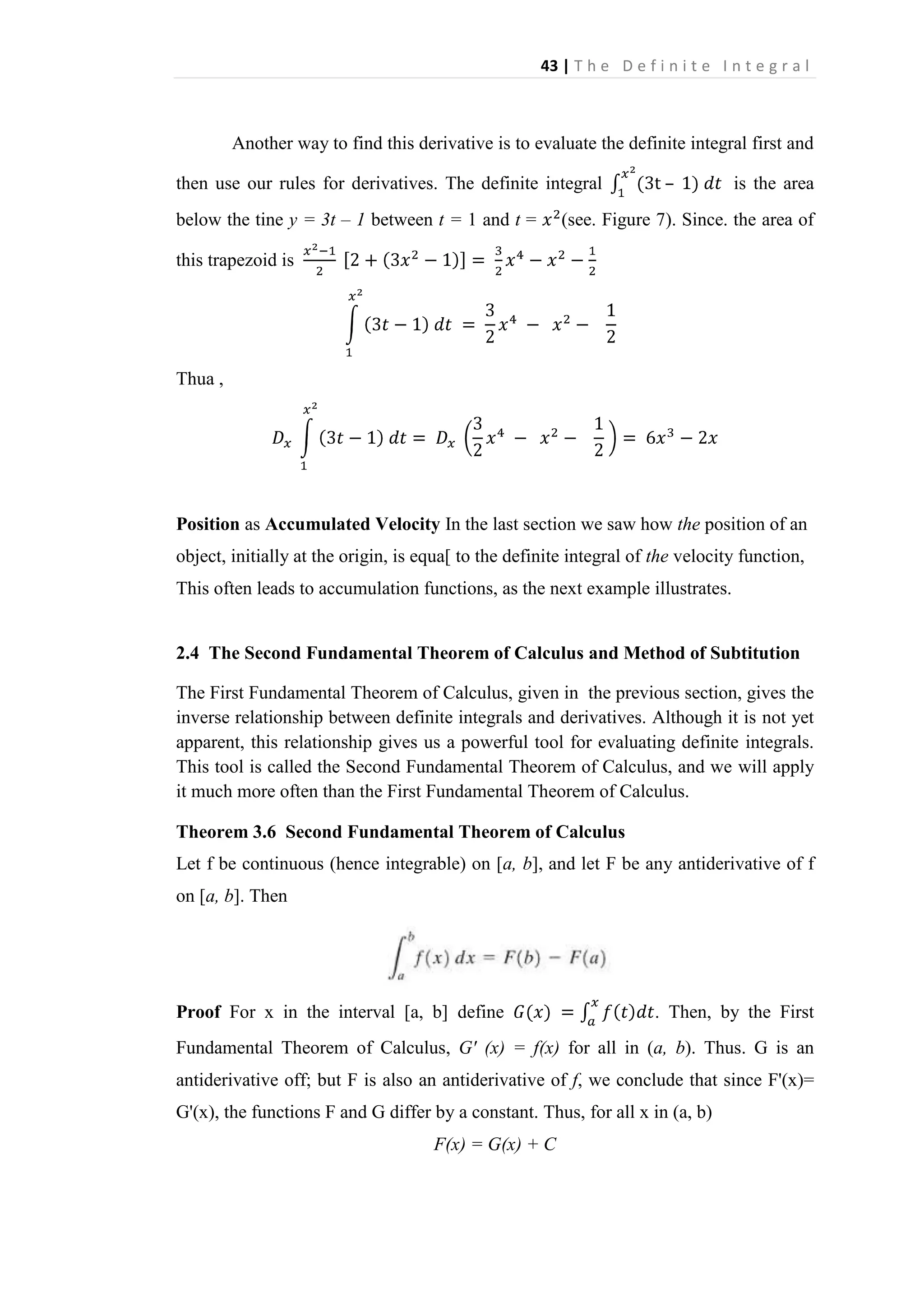 43 | T h e D e f i n i t e I n t e g r a l

Another way to find this derivative is to evaluate the definite integral first and
then use our rules for derivatives. The definite integral
below the tine y = 3t – 1 between t = 1 and t =

–

is the area

(see. Figure 7). Since. the area of

this trapezoid is

Thua ,

Position as Accumulated Velocity In the last section we saw how the position of an
object, initially at the origin, is equa[ to the definite integral of the velocity function,
This often leads to accumulation functions, as the next example illustrates.

2.4 The Second Fundamental Theorem of Calculus and Method of Subtitution
The First Fundamental Theorem of Calculus, given in the previous section, gives the
inverse relationship between definite integrals and derivatives. Although it is not yet
apparent, this relationship gives us a powerful tool for evaluating definite integrals.
This tool is called the Second Fundamental Theorem of Calculus, and we will apply
it much more often than the First Fundamental Theorem of Calculus.
Theorem 3.6 Second Fundamental Theorem of Calculus
Let f be continuous (hence integrable) on [a, b], and let F be any antiderivative of f
on [a, b]. Then

Proof For x in the interval [a, b] define

. Then, by the First

Fundamental Theorem of Calculus, G' (x) = f(x) for all in (a, b). Thus. G is an
antiderivative off; but F is also an antiderivative of f, we conclude that since F'(x)=
G'(x), the functions F and G differ by a constant. Thus, for all x in (a, b)
F(x) = G(x) + C

 