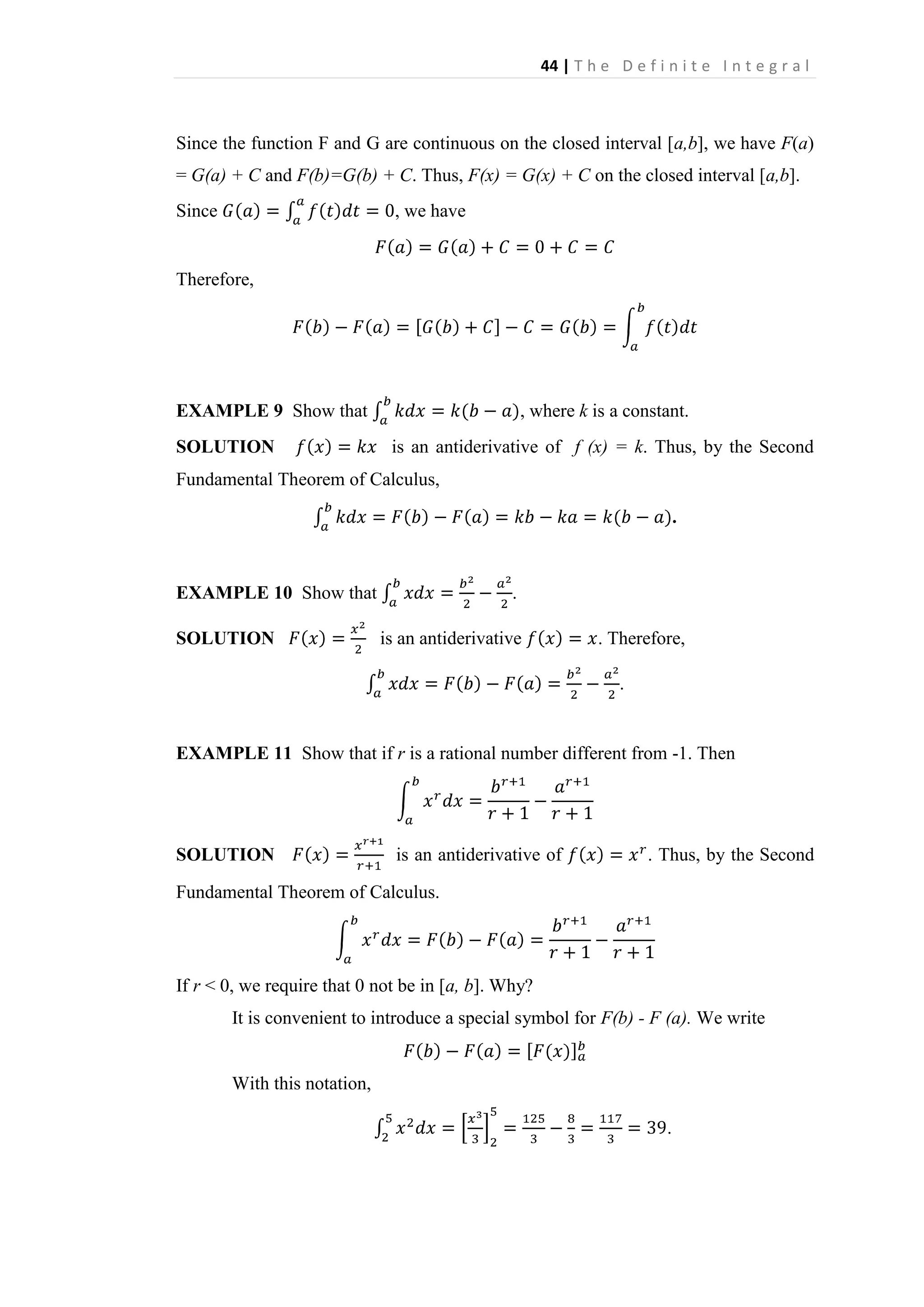 44 | T h e D e f i n i t e I n t e g r a l

Since the function F and G are continuous on the closed interval [a,b], we have F(a)
= G(a) + C and F(b)=G(b) + C. Thus, F(x) = G(x) + C on the closed interval [a,b].
Since

, we have

Therefore,

EXAMPLE 9 Show that
SOLUTION

, where k is a constant.
is an antiderivative of f (x) = k. Thus, by the Second

Fundamental Theorem of Calculus,
.

EXAMPLE 10 Show that
SOLUTION

.
is an antiderivative

. Therefore,
.

EXAMPLE 11 Show that if r is a rational number different from -1. Then

SOLUTION

is an antiderivative of

. Thus, by the Second

Fundamental Theorem of Calculus.

If r < 0, we require that 0 not be in [a, b]. Why?
It is convenient to introduce a special symbol for F(b) - F (a). We write

With this notation,
.

 