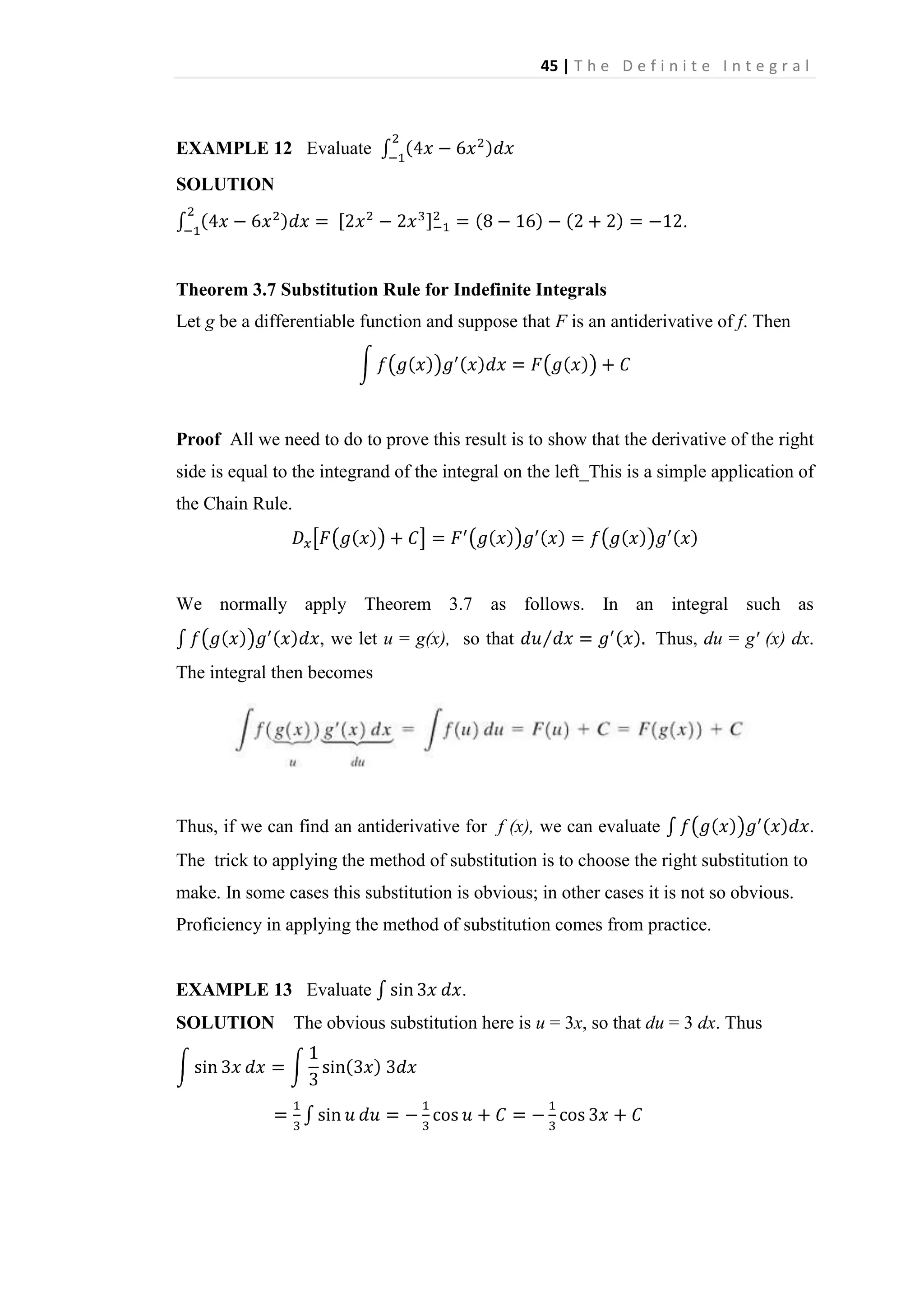 45 | T h e D e f i n i t e I n t e g r a l

EXAMPLE 12 Evaluate
SOLUTION
.

Theorem 3.7 Substitution Rule for Indefinite Integrals
Let g be a differentiable function and suppose that F is an antiderivative of f. Then

Proof All we need to do to prove this result is to show that the derivative of the right
side is equal to the integrand of the integral on the left_This is a simple application of
the Chain Rule.

We normally apply Theorem 3.7 as follows. In an integral such as
, we let u = g(x), so that

Thus, du = g' (x) dx.

The integral then becomes

Thus, if we can find an antiderivative for f (x), we can evaluate
The trick to applying the method of substitution is to choose the right substitution to
make. In some cases this substitution is obvious; in other cases it is not so obvious.
Proficiency in applying the method of substitution comes from practice.

EXAMPLE 13 Evaluate
SOLUTION

.

The obvious substitution here is u = 3x, so that du = 3 dx. Thus

.

 