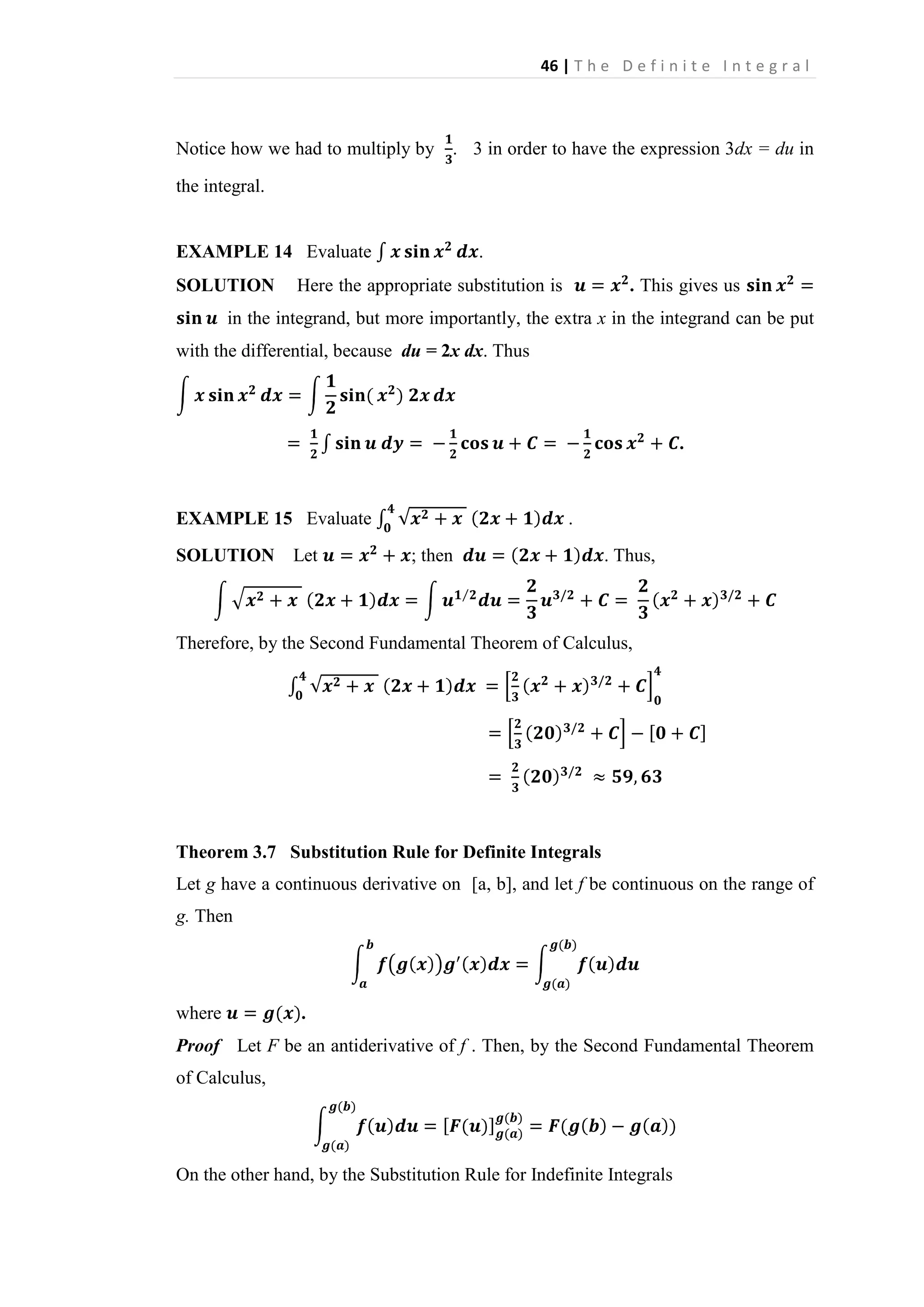 46 | T h e D e f i n i t e I n t e g r a l

Notice how we had to multiply by . 3 in order to have the expression 3dx = du in
the integral.

EXAMPLE 14 Evaluate
SOLUTION

.

Here the appropriate substitution is

. This gives us

in the integrand, but more importantly, the extra x in the integrand can be put
with the differential, because du = 2x dx. Thus

.

EXAMPLE 15 Evaluate
SOLUTION

Let

.
; then

. Thus,

Therefore, by the Second Fundamental Theorem of Calculus,

Theorem 3.7 Substitution Rule for Definite Integrals
Let g have a continuous derivative on [a, b], and let f be continuous on the range of
g. Then

where

.

Proof Let F be an antiderivative of f . Then, by the Second Fundamental Theorem
of Calculus,

On the other hand, by the Substitution Rule for Indefinite Integrals

 