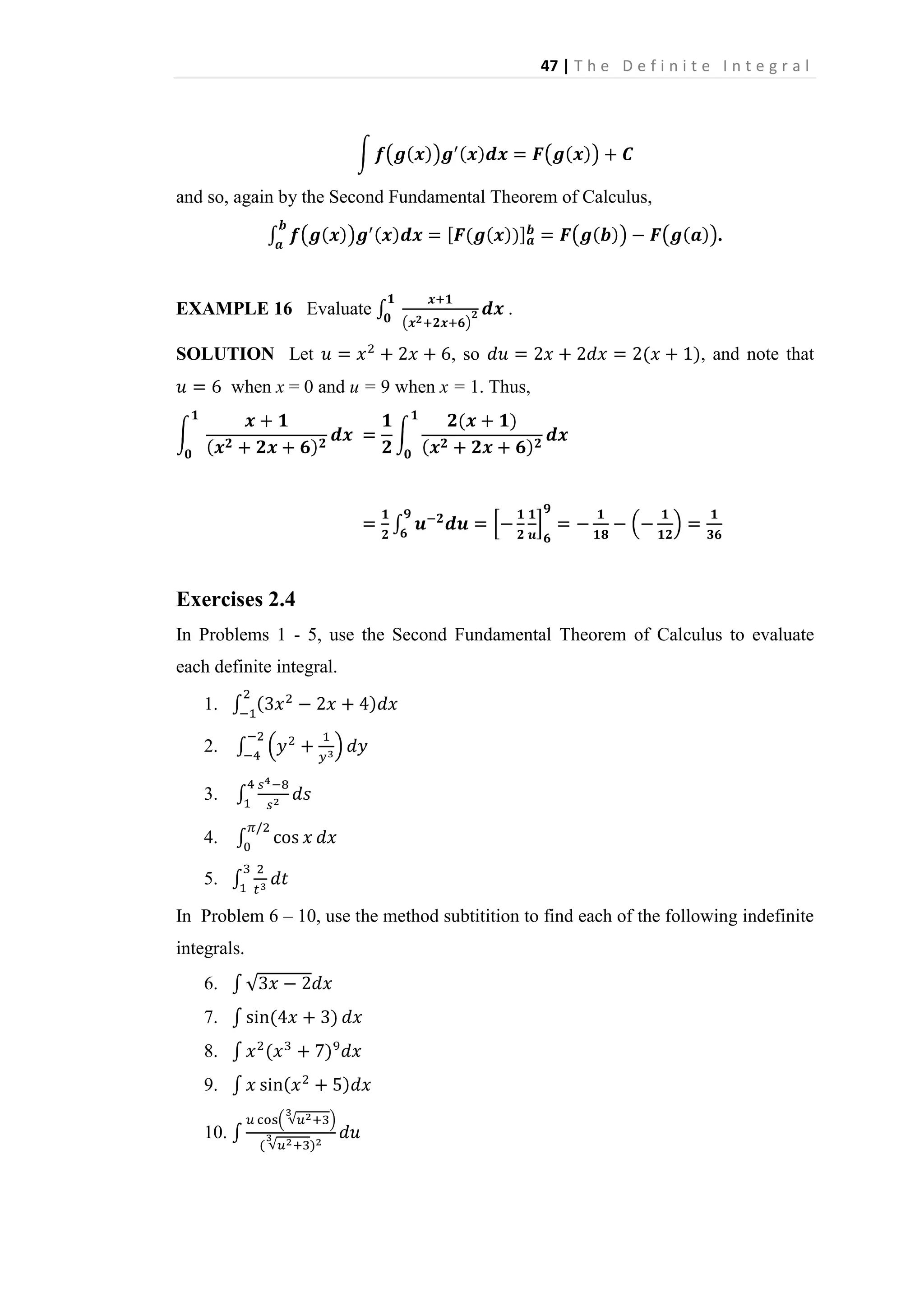 47 | T h e D e f i n i t e I n t e g r a l

and so, again by the Second Fundamental Theorem of Calculus,
.

EXAMPLE 16 Evaluate
SOLUTION Let

.
, so

, and note that

when x = 0 and u = 9 when x = 1. Thus,

Exercises 2.4
In Problems 1 - 5, use the Second Fundamental Theorem of Calculus to evaluate
each definite integral.
1.
2.
3.
4.
5.
In Problem 6 – 10, use the method subtitition to find each of the following indefinite
integrals.
6.
7.
8.
9.
10.

 