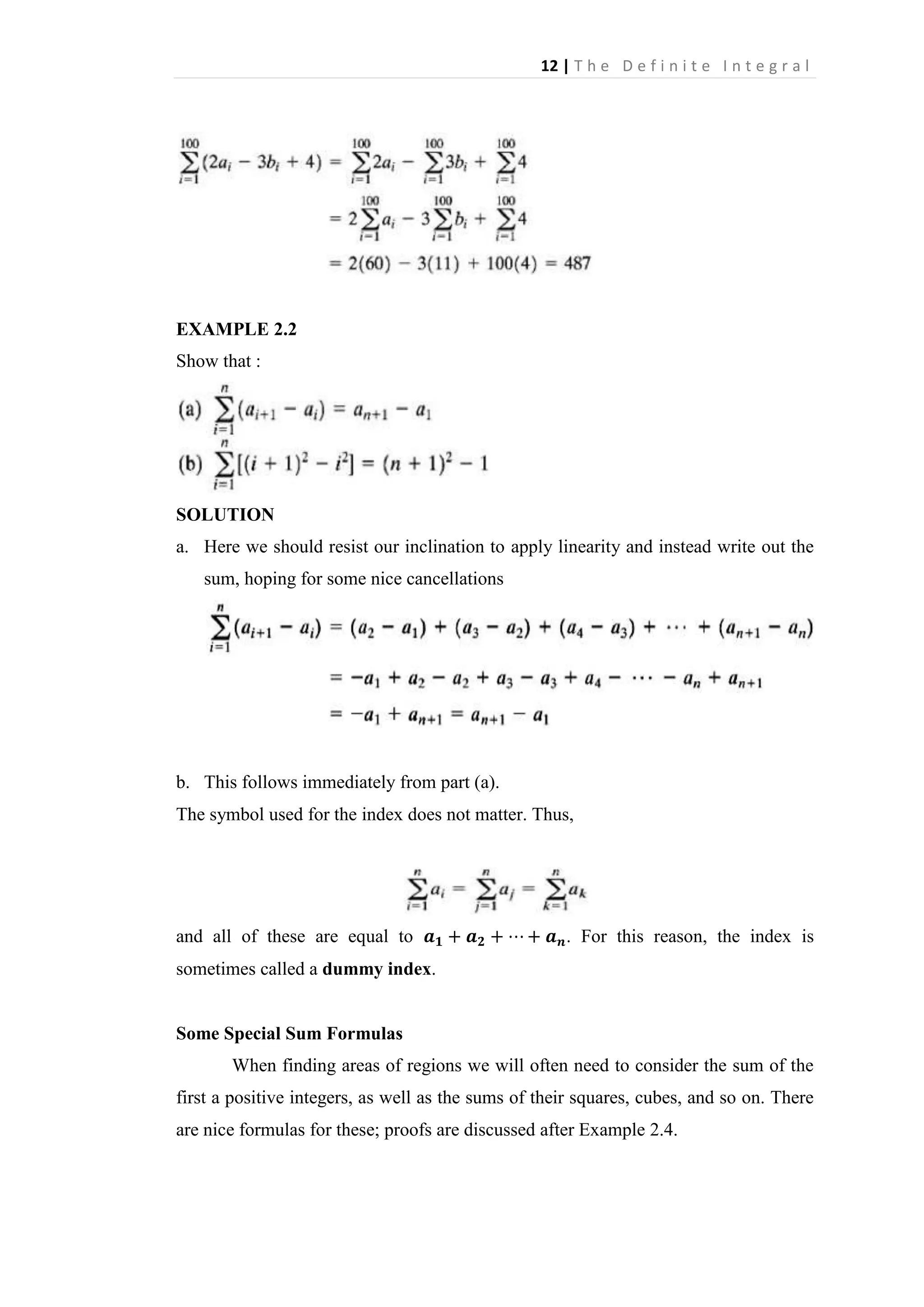 12 | T h e D e f i n i t e I n t e g r a l

EXAMPLE 2.2
Show that :

SOLUTION
a. Here we should resist our inclination to apply linearity and instead write out the
sum, hoping for some nice cancellations

b. This follows immediately from part (a).
The symbol used for the index does not matter. Thus,

and all of these are equal to

. For this reason, the index is

sometimes called a dummy index.

Some Special Sum Formulas
When finding areas of regions we will often need to consider the sum of the
first a positive integers, as well as the sums of their squares, cubes, and so on. There
are nice formulas for these; proofs are discussed after Example 2.4.

 