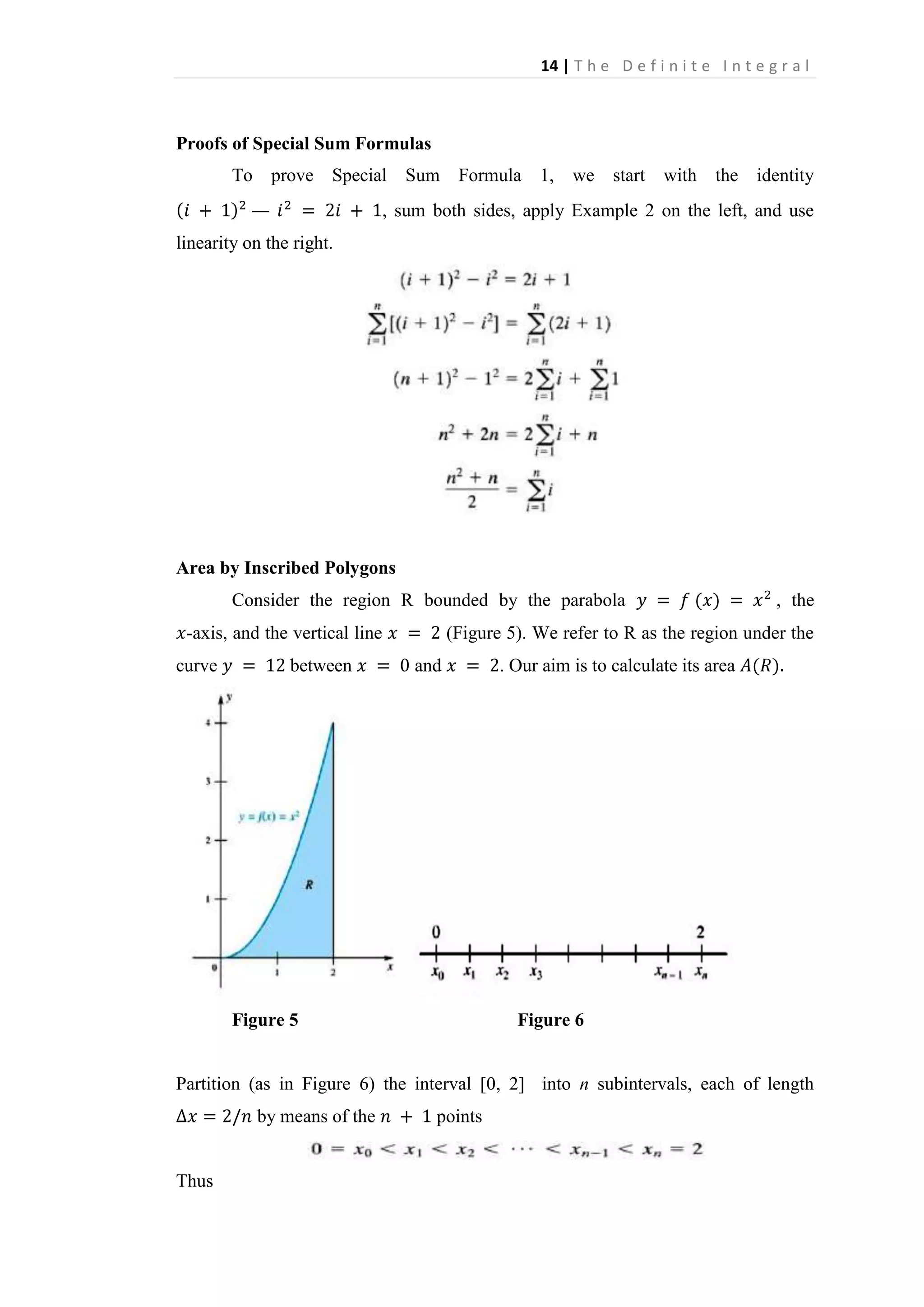 14 | T h e D e f i n i t e I n t e g r a l

Proofs of Special Sum Formulas
To prove Special Sum
—

Formula 1, we

start

with

the identity

, sum both sides, apply Example 2 on the left, and use

linearity on the right.

Area by Inscribed Polygons
Consider the region R bounded by the parabola
-axis, and the vertical line
curve

between

, the

(Figure 5). We refer to R as the region under the
and

Figure 5

. Our aim is to calculate its area

Figure 6

Partition (as in Figure 6) the interval [0, 2] into n subintervals, each of length
by means of the

Thus

points

 