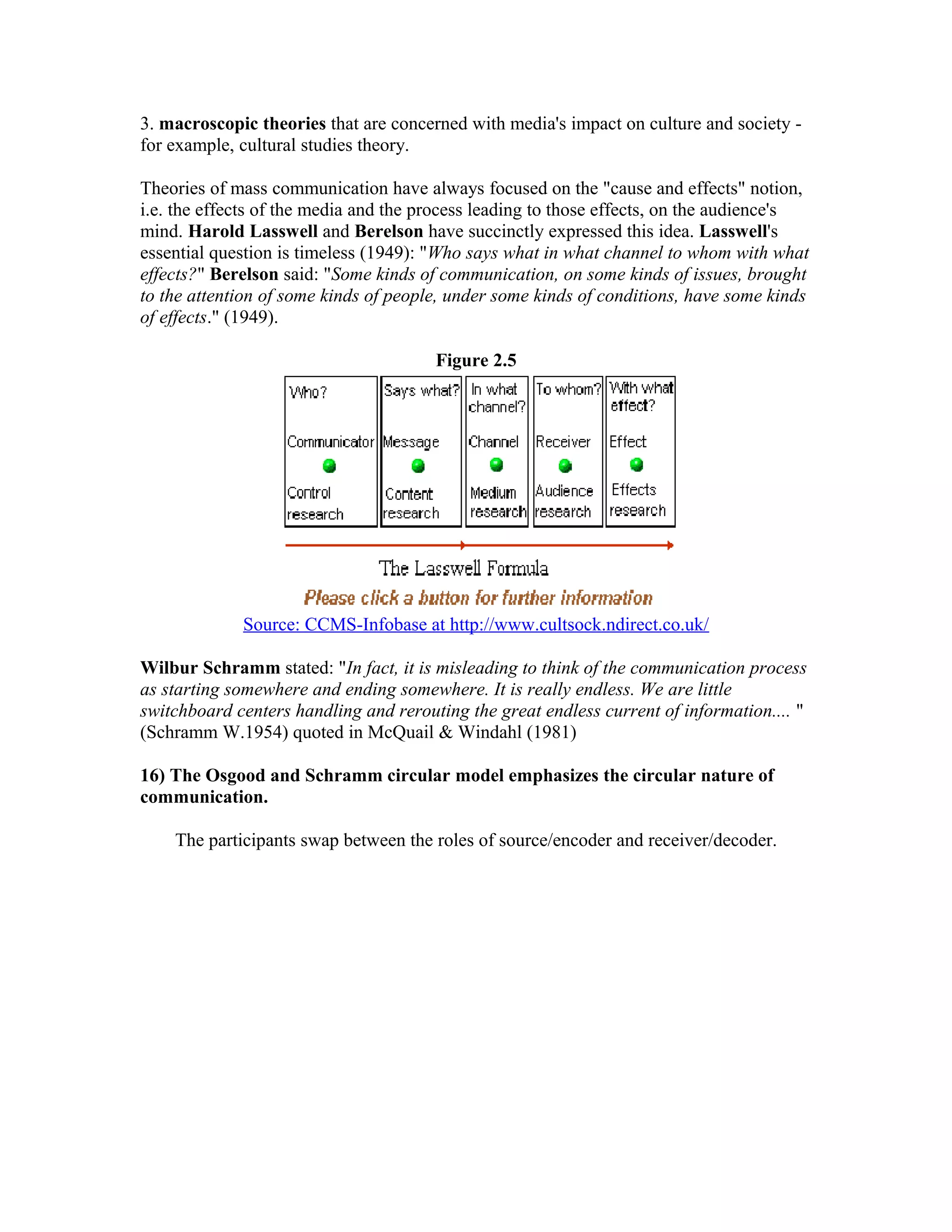 3. macroscopic theories that are concerned with media's impact on culture and society for example, cultural studies theory.
Theories of mass communication have always focused on the "cause and effects" notion,
i.e. the effects of the media and the process leading to those effects, on the audience's
mind. Harold Lasswell and Berelson have succinctly expressed this idea. Lasswell's
essential question is timeless (1949): "Who says what in what channel to whom with what
effects?" Berelson said: "Some kinds of communication, on some kinds of issues, brought
to the attention of some kinds of people, under some kinds of conditions, have some kinds
of effects." (1949).
Figure 2.5

Source: CCMS-Infobase at http://www.cultsock.ndirect.co.uk/
Wilbur Schramm stated: "In fact, it is misleading to think of the communication process
as starting somewhere and ending somewhere. It is really endless. We are little
switchboard centers handling and rerouting the great endless current of information.... "
(Schramm W.1954) quoted in McQuail & Windahl (1981)
16) The Osgood and Schramm circular model emphasizes the circular nature of
communication.
The participants swap between the roles of source/encoder and receiver/decoder.

 