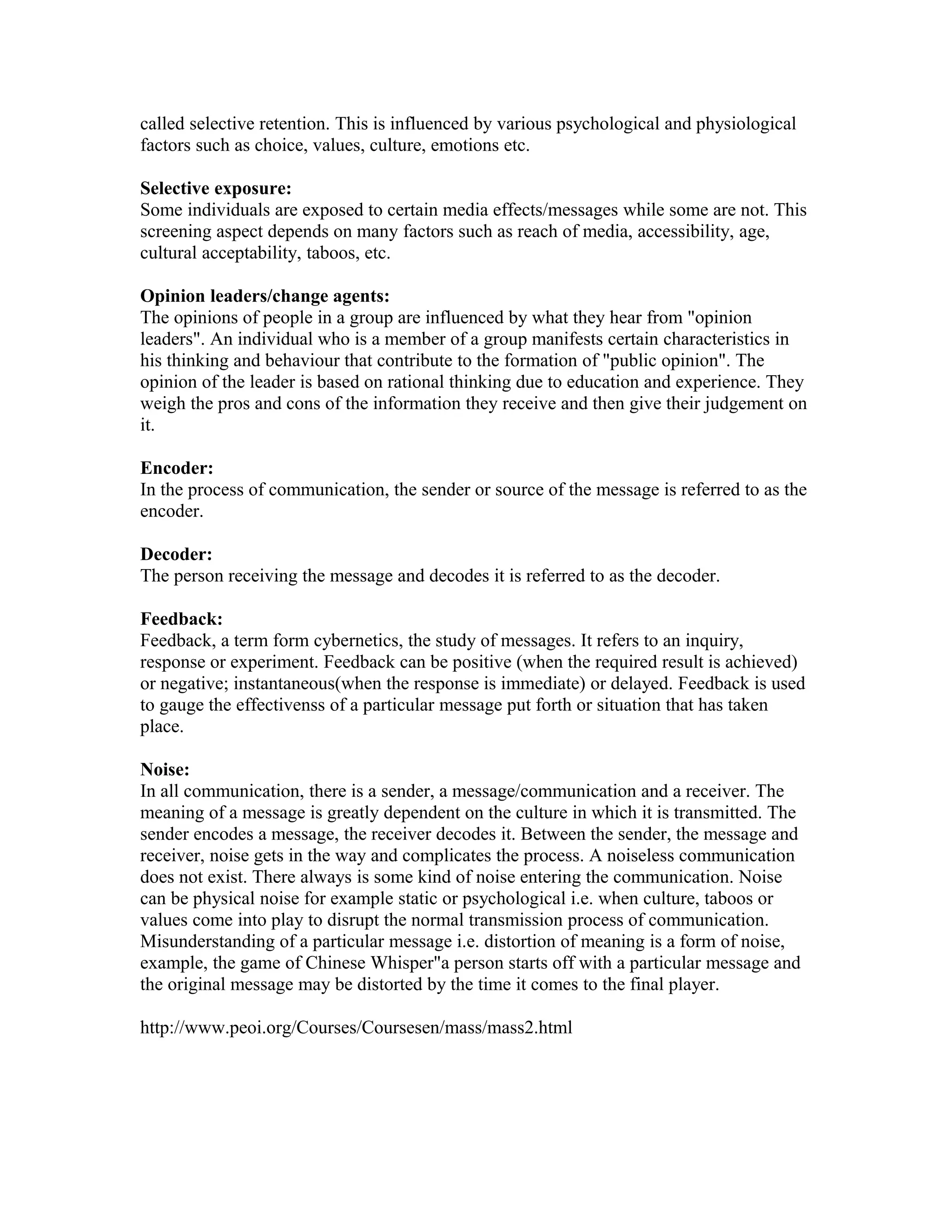 called selective retention. This is influenced by various psychological and physiological
factors such as choice, values, culture, emotions etc.
Selective exposure:
Some individuals are exposed to certain media effects/messages while some are not. This
screening aspect depends on many factors such as reach of media, accessibility, age,
cultural acceptability, taboos, etc.
Opinion leaders/change agents:
The opinions of people in a group are influenced by what they hear from "opinion
leaders". An individual who is a member of a group manifests certain characteristics in
his thinking and behaviour that contribute to the formation of "public opinion". The
opinion of the leader is based on rational thinking due to education and experience. They
weigh the pros and cons of the information they receive and then give their judgement on
it.
Encoder:
In the process of communication, the sender or source of the message is referred to as the
encoder.
Decoder:
The person receiving the message and decodes it is referred to as the decoder.
Feedback:
Feedback, a term form cybernetics, the study of messages. It refers to an inquiry,
response or experiment. Feedback can be positive (when the required result is achieved)
or negative; instantaneous(when the response is immediate) or delayed. Feedback is used
to gauge the effectivenss of a particular message put forth or situation that has taken
place.
Noise:
In all communication, there is a sender, a message/communication and a receiver. The
meaning of a message is greatly dependent on the culture in which it is transmitted. The
sender encodes a message, the receiver decodes it. Between the sender, the message and
receiver, noise gets in the way and complicates the process. A noiseless communication
does not exist. There always is some kind of noise entering the communication. Noise
can be physical noise for example static or psychological i.e. when culture, taboos or
values come into play to disrupt the normal transmission process of communication.
Misunderstanding of a particular message i.e. distortion of meaning is a form of noise,
example, the game of Chinese Whisper"a person starts off with a particular message and
the original message may be distorted by the time it comes to the final player.
http://www.peoi.org/Courses/Coursesen/mass/mass2.html

 