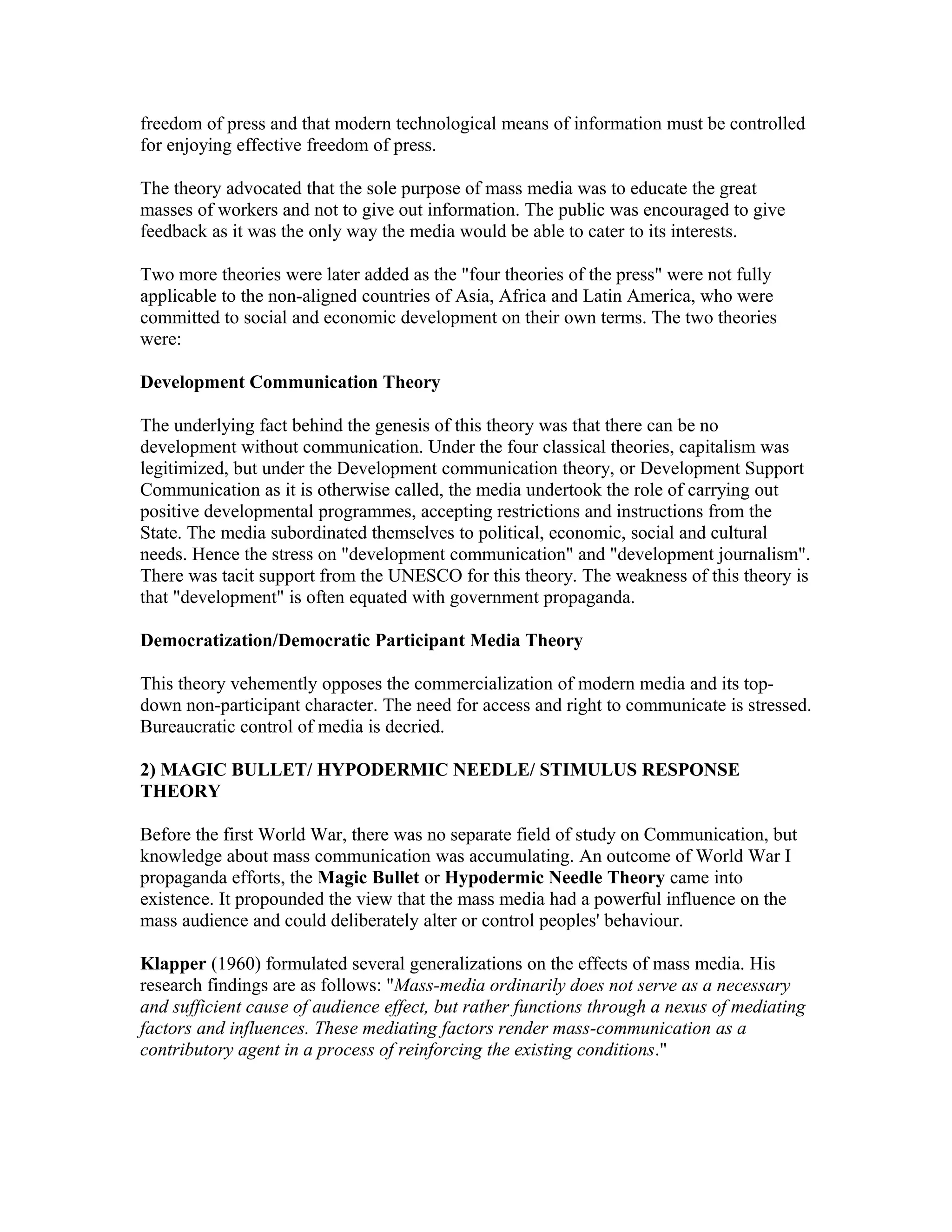 freedom of press and that modern technological means of information must be controlled
for enjoying effective freedom of press.
The theory advocated that the sole purpose of mass media was to educate the great
masses of workers and not to give out information. The public was encouraged to give
feedback as it was the only way the media would be able to cater to its interests.
Two more theories were later added as the "four theories of the press" were not fully
applicable to the non-aligned countries of Asia, Africa and Latin America, who were
committed to social and economic development on their own terms. The two theories
were:
Development Communication Theory
The underlying fact behind the genesis of this theory was that there can be no
development without communication. Under the four classical theories, capitalism was
legitimized, but under the Development communication theory, or Development Support
Communication as it is otherwise called, the media undertook the role of carrying out
positive developmental programmes, accepting restrictions and instructions from the
State. The media subordinated themselves to political, economic, social and cultural
needs. Hence the stress on "development communication" and "development journalism".
There was tacit support from the UNESCO for this theory. The weakness of this theory is
that "development" is often equated with government propaganda.
Democratization/Democratic Participant Media Theory
This theory vehemently opposes the commercialization of modern media and its topdown non-participant character. The need for access and right to communicate is stressed.
Bureaucratic control of media is decried.
2) MAGIC BULLET/ HYPODERMIC NEEDLE/ STIMULUS RESPONSE
THEORY
Before the first World War, there was no separate field of study on Communication, but
knowledge about mass communication was accumulating. An outcome of World War I
propaganda efforts, the Magic Bullet or Hypodermic Needle Theory came into
existence. It propounded the view that the mass media had a powerful influence on the
mass audience and could deliberately alter or control peoples' behaviour.
Klapper (1960) formulated several generalizations on the effects of mass media. His
research findings are as follows: "Mass-media ordinarily does not serve as a necessary
and sufficient cause of audience effect, but rather functions through a nexus of mediating
factors and influences. These mediating factors render mass-communication as a
contributory agent in a process of reinforcing the existing conditions."

 