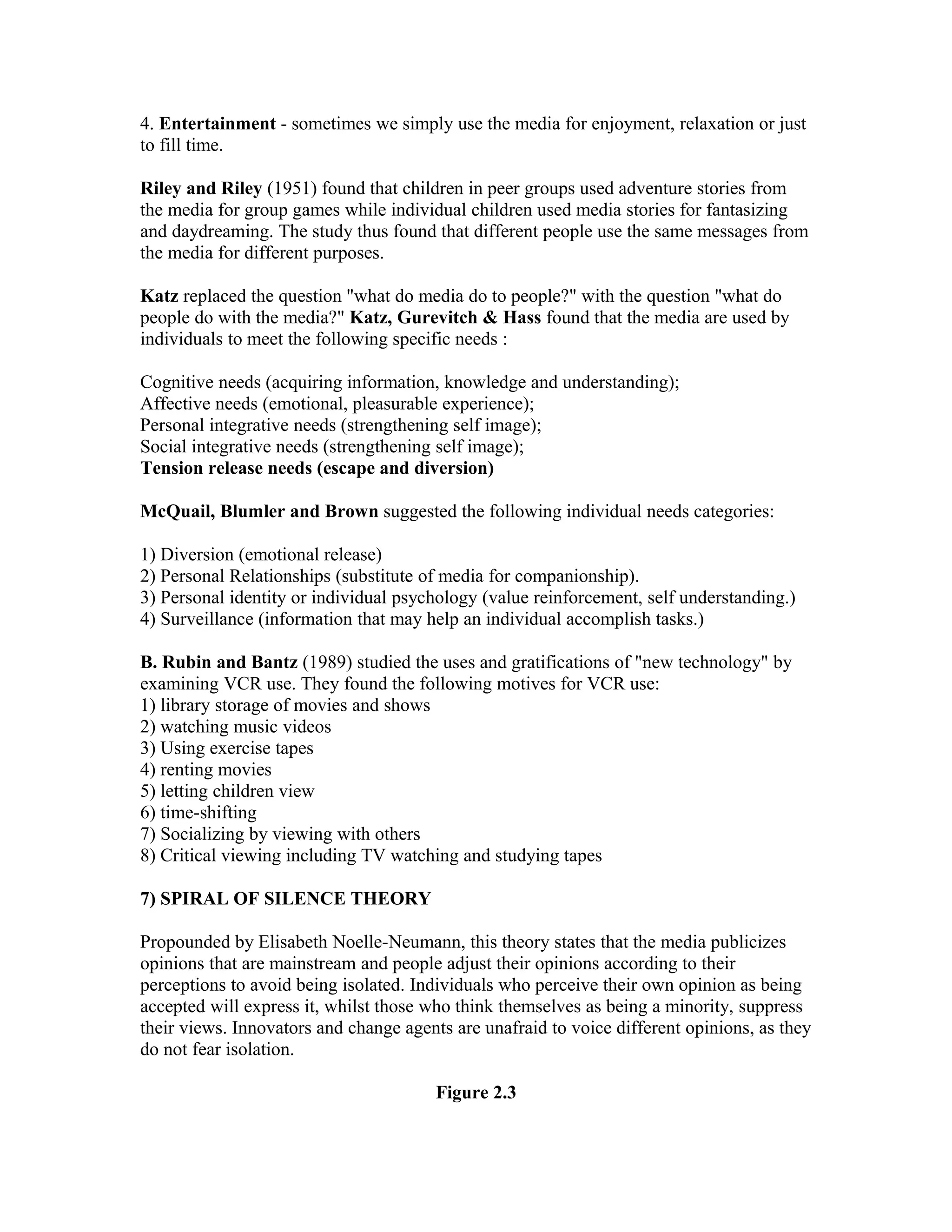 4. Entertainment - sometimes we simply use the media for enjoyment, relaxation or just
to fill time.
Riley and Riley (1951) found that children in peer groups used adventure stories from
the media for group games while individual children used media stories for fantasizing
and daydreaming. The study thus found that different people use the same messages from
the media for different purposes.
Katz replaced the question "what do media do to people?" with the question "what do
people do with the media?" Katz, Gurevitch & Hass found that the media are used by
individuals to meet the following specific needs :
Cognitive needs (acquiring information, knowledge and understanding);
Affective needs (emotional, pleasurable experience);
Personal integrative needs (strengthening self image);
Social integrative needs (strengthening self image);
Tension release needs (escape and diversion)
McQuail, Blumler and Brown suggested the following individual needs categories:
1) Diversion (emotional release)
2) Personal Relationships (substitute of media for companionship).
3) Personal identity or individual psychology (value reinforcement, self understanding.)
4) Surveillance (information that may help an individual accomplish tasks.)
B. Rubin and Bantz (1989) studied the uses and gratifications of "new technology" by
examining VCR use. They found the following motives for VCR use:
1) library storage of movies and shows
2) watching music videos
3) Using exercise tapes
4) renting movies
5) letting children view
6) time-shifting
7) Socializing by viewing with others
8) Critical viewing including TV watching and studying tapes
7) SPIRAL OF SILENCE THEORY
Propounded by Elisabeth Noelle-Neumann, this theory states that the media publicizes
opinions that are mainstream and people adjust their opinions according to their
perceptions to avoid being isolated. Individuals who perceive their own opinion as being
accepted will express it, whilst those who think themselves as being a minority, suppress
their views. Innovators and change agents are unafraid to voice different opinions, as they
do not fear isolation.
Figure 2.3

 