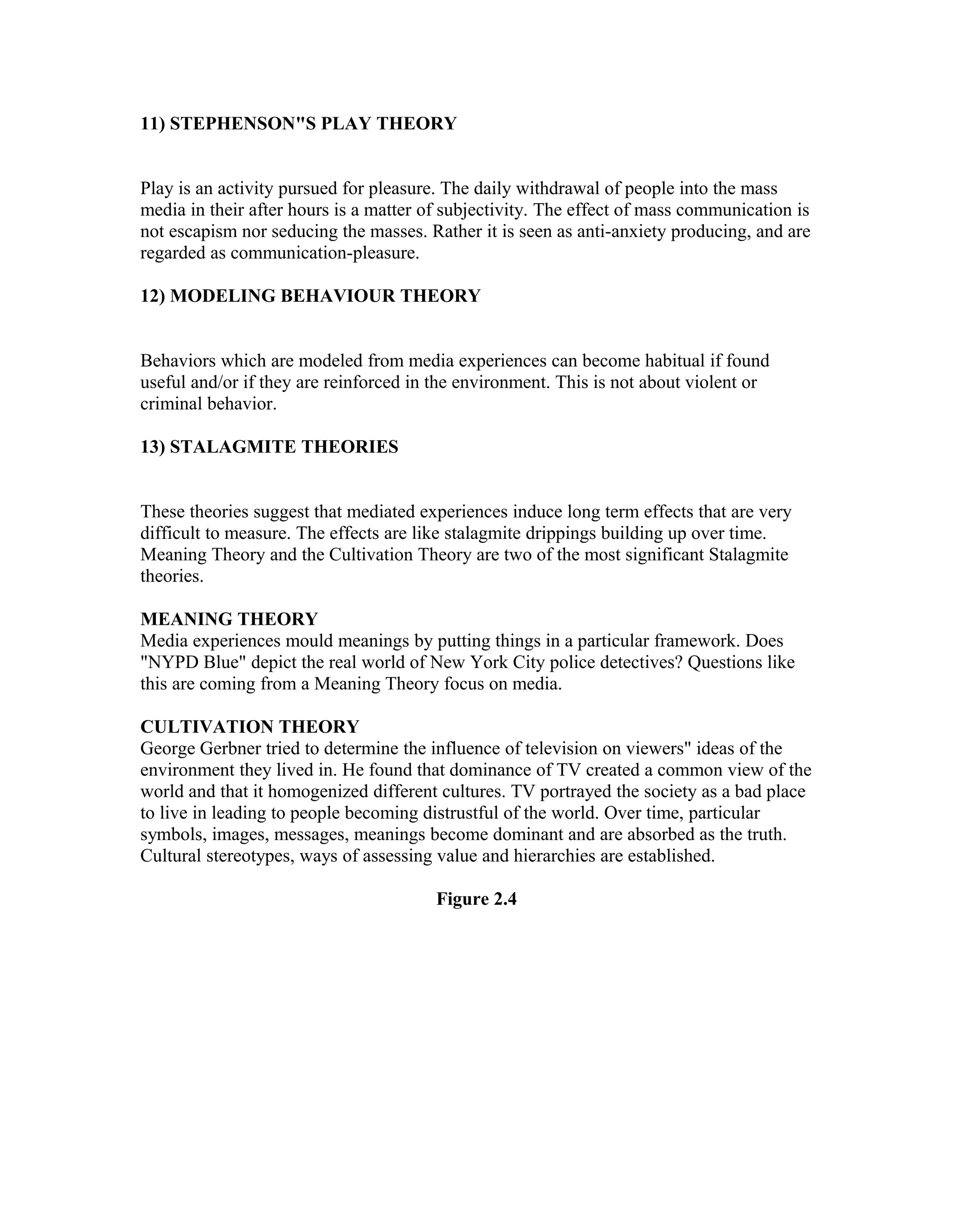 11) STEPHENSON"S PLAY THEORY
Play is an activity pursued for pleasure. The daily withdrawal of people into the mass
media in their after hours is a matter of subjectivity. The effect of mass communication is
not escapism nor seducing the masses. Rather it is seen as anti-anxiety producing, and are
regarded as communication-pleasure.
12) MODELING BEHAVIOUR THEORY
Behaviors which are modeled from media experiences can become habitual if found
useful and/or if they are reinforced in the environment. This is not about violent or
criminal behavior.
13) STALAGMITE THEORIES
These theories suggest that mediated experiences induce long term effects that are very
difficult to measure. The effects are like stalagmite drippings building up over time.
Meaning Theory and the Cultivation Theory are two of the most significant Stalagmite
theories.
MEANING THEORY
Media experiences mould meanings by putting things in a particular framework. Does
"NYPD Blue" depict the real world of New York City police detectives? Questions like
this are coming from a Meaning Theory focus on media.
CULTIVATION THEORY
George Gerbner tried to determine the influence of television on viewers" ideas of the
environment they lived in. He found that dominance of TV created a common view of the
world and that it homogenized different cultures. TV portrayed the society as a bad place
to live in leading to people becoming distrustful of the world. Over time, particular
symbols, images, messages, meanings become dominant and are absorbed as the truth.
Cultural stereotypes, ways of assessing value and hierarchies are established.
Figure 2.4

 