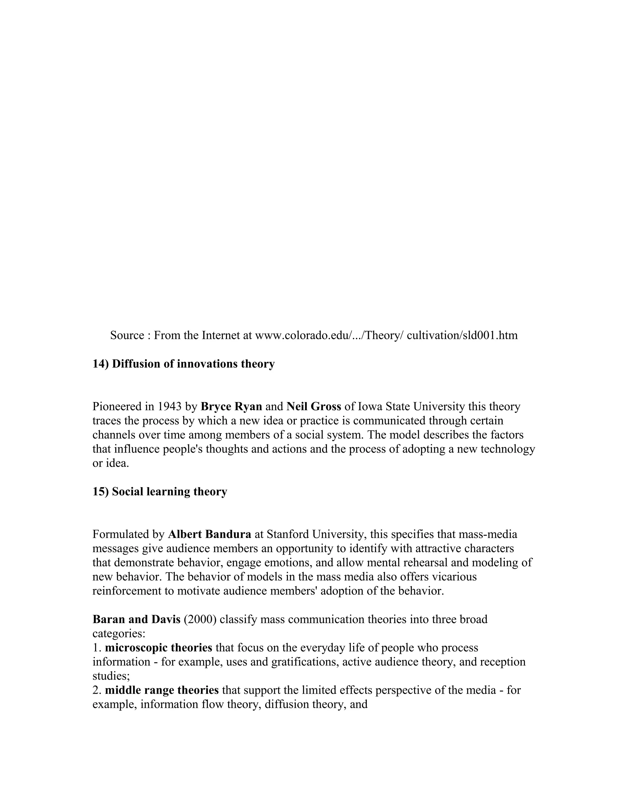 Source : From the Internet at www.colorado.edu/.../Theory/ cultivation/sld001.htm
14) Diffusion of innovations theory
Pioneered in 1943 by Bryce Ryan and Neil Gross of Iowa State University this theory
traces the process by which a new idea or practice is communicated through certain
channels over time among members of a social system. The model describes the factors
that influence people's thoughts and actions and the process of adopting a new technology
or idea.
15) Social learning theory
Formulated by Albert Bandura at Stanford University, this specifies that mass-media
messages give audience members an opportunity to identify with attractive characters
that demonstrate behavior, engage emotions, and allow mental rehearsal and modeling of
new behavior. The behavior of models in the mass media also offers vicarious
reinforcement to motivate audience members' adoption of the behavior.
Baran and Davis (2000) classify mass communication theories into three broad
categories:
1. microscopic theories that focus on the everyday life of people who process
information - for example, uses and gratifications, active audience theory, and reception
studies;
2. middle range theories that support the limited effects perspective of the media - for
example, information flow theory, diffusion theory, and

 