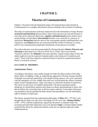 CHAPTER 2:
Theories of Communication
Chapter 1 focused on the developmental stages of Communication and summed up
Communication as a complex and dynamic process leading to the evolution of meaning.
The study of communication and mass media has led to the formulation of many theories:
structural and functional theories believe that social structures are real and function in
ways that can be observed objectively; cognitive and behavioral theories tend to focus
on psychology of individuals; interactionist theories view social life as a process of
interaction; interpretive theories uncover the ways people actually understand their own
experience; and critical theories are concerned with the conflict of interests in society
and the way communication perpetuates domination of one group over another .
The earliest theories were those propounded by Western theorists Siebert, Paterson and
Schramm in their book Four Theories Of the Press (1956). These were termed
"normative theories" by McQuail in the sense that they "mainly express ideas of how the
media ought to or can be expected to operate under a prevailing set of conditions and
values." Each of the four original or classical theories is based on a particular political
theory or economic scenario.
I) CLASSICAL THEORIES
Authoritarian Theory
According to this theory, mass media, though not under the direct control of the State,
had to follow its bidding. Under an Authoritarian approach in Western Europe, freedom
of thought was jealously guarded by a few people (ruling classes), who were concerned
with the emergence of a new middle class and were worried about the effects of printed
matter on their thought process. Steps were taken to control the freedom of expression.
The result was advocacy of complete dictatorship. The theory promoted zealous
obedience to a hierarchical superior and reliance on threat and punishment to those who
did not follow the censorship rules or did not respect authority. Censorship of the press
was justified on the ground that the State always took precedence over the individual's
right to freedom of expression.
This theory stemmed from the authoritarian philosophy of Plato (407 - 327 B.C), who
thought that the State was safe only in the hands of a few wise men. Thomas Hobbes
(1588 - 1679), a British academician, argued that the power to maintain order was
sovereign and individual objections were to be ignored. Engel, a German thinker further
reinforced the theory by stating that freedom came into its supreme right only under
Authoritarianism.

 