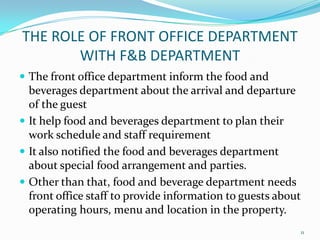  The front office department inform the food and
beverages department about the arrival and departure
of the guest
 It help food and beverages department to plan their
work schedule and staff requirement
 It also notified the food and beverages department
about special food arrangement and parties.
 Other than that, food and beverage department needs
front office staff to provide information to guests about
operating hours, menu and location in the property.
THE ROLE OF FRONT OFFICE DEPARTMENT
WITH F&B DEPARTMENT
11
 