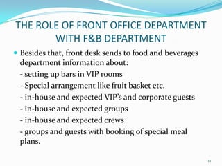  Besides that, front desk sends to food and beverages
department information about:
- setting up bars in VIP rooms
- Special arrangement like fruit basket etc.
- in-house and expected VIP’s and corporate guests
- in-house and expected groups
- in-house and expected crews
- groups and guests with booking of special meal
plans.
THE ROLE OF FRONT OFFICE DEPARTMENT
WITH F&B DEPARTMENT
12
 