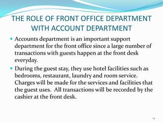  Accounts department is an important support
department for the front office since a large number of
transactions with guests happen at the front desk
everyday.
 During the guest stay, they use hotel facilities such as
bedrooms, restaurant, laundry and room service.
Charges will be made for the services and facilities that
the guest uses. All transactions will be recorded by the
cashier at the front desk.
THE ROLE OF FRONT OFFICE DEPARTMENT
WITH ACCOUNT DEPARTMENT
14
 