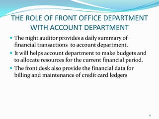  The night auditor provides a daily summary of
financial transactions to account department.
 It will helps account department to make budgets and
to allocate resources for the current financial period.
 The front desk also provide the financial data for
billing and maintenance of credit card ledgers
THE ROLE OF FRONT OFFICE DEPARTMENT
WITH ACCOUNT DEPARTMENT
15
 