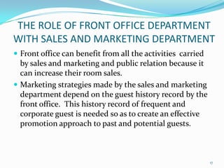  Front office can benefit from all the activities carried
by sales and marketing and public relation because it
can increase their room sales.
 Marketing strategies made by the sales and marketing
department depend on the guest history record by the
front office. This history record of frequent and
corporate guest is needed so as to create an effective
promotion approach to past and potential guests.
THE ROLE OF FRONT OFFICE DEPARTMENT
WITH SALES AND MARKETING DEPARTMENT
17
 