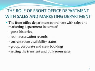  The front office department coordinate with sales and
marketing department in term of:
- guest histories
- room reservation records
- current room availability status
- group, corporate and crew bookings
- setting the transient and bulk room sales
THE ROLE OF FRONT OFFICE DEPARTMENT
WITH SALES AND MARKETING DEPARTMENT
19
 
