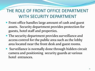  Front office handles large amount of cash and guest
assets. Security department provides protection for
guests, hotel staff and properties.
 The security department provides surveillance and
access control for the public area such as the lobby
area located near the front desk and guest rooms.
 Surveillance is normally done through hidden circuit
camera and positioning security guards at various
hotel entrances.
THE ROLE OF FRONT OFFICE DEPARTMENT
WITH SECURITY DEPARTMENT
21
 