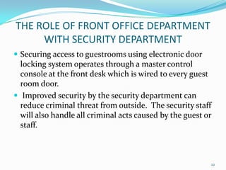  Securing access to guestrooms using electronic door
locking system operates through a master control
console at the front desk which is wired to every guest
room door.
 Improved security by the security department can
reduce criminal threat from outside. The security staff
will also handle all criminal acts caused by the guest or
staff.
THE ROLE OF FRONT OFFICE DEPARTMENT
WITH SECURITY DEPARTMENT
22
 