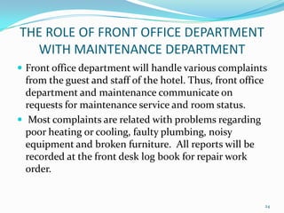  Front office department will handle various complaints
from the guest and staff of the hotel. Thus, front office
department and maintenance communicate on
requests for maintenance service and room status.
 Most complaints are related with problems regarding
poor heating or cooling, faulty plumbing, noisy
equipment and broken furniture. All reports will be
recorded at the front desk log book for repair work
order.
THE ROLE OF FRONT OFFICE DEPARTMENT
WITH MAINTENANCE DEPARTMENT
24
 
