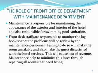  Maintenance is responsible for maintaining the
appearance of the exterior and interior of the hotel
and also responsible for swimming pool sanitation.
 Front desk staffs are responsible to monitor the log
book so that the problems will be review by the
maintenance personnel. Failing to do so will make the
room unsalable and also make the guest dissatisfied
with the hotel services. This will cause lost of revenue.
Maintenance help to minimize this loses through
repairing all rooms that need fixing.
THE ROLE OF FRONT OFFICE DEPARTMENT
WITH MAINTENANCE DEPARTMENT
25
 