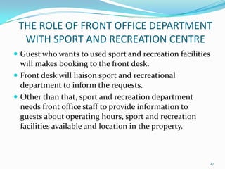  Guest who wants to used sport and recreation facilities
will makes booking to the front desk.
 Front desk will liaison sport and recreational
department to inform the requests.
 Other than that, sport and recreation department
needs front office staff to provide information to
guests about operating hours, sport and recreation
facilities available and location in the property.
THE ROLE OF FRONT OFFICE DEPARTMENT
WITH SPORT AND RECREATION CENTRE
27
 