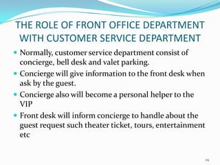  Normally, customer service department consist of
concierge, bell desk and valet parking.
 Concierge will give information to the front desk when
ask by the guest.
 Concierge also will become a personal helper to the
VIP
 Front desk will inform concierge to handle about the
guest request such theater ticket, tours, entertainment
etc
THE ROLE OF FRONT OFFICE DEPARTMENT
WITH CUSTOMER SERVICE DEPARTMENT
29
 