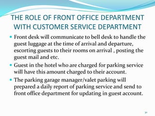 Front desk will communicate to bell desk to handle the
guest luggage at the time of arrival and departure,
escorting guests to their rooms on arrival , posting the
guest mail and etc.
 Guest in the hotel who are charged for parking service
will have this amount charged to their account.
 The parking garage manager/valet parking will
prepared a daily report of parking service and send to
front office department for updating in guest account.
THE ROLE OF FRONT OFFICE DEPARTMENT
WITH CUSTOMER SERVICE DEPARTMENT
30
 