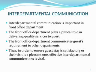 INTERDEPARTMENTAL COMMUNICATION
 Interdepartmental communication is important in
front office department
 The front office department plays a pivotal role in
delivering quality services to guest
 The front office department communicates guest’s
requirement to other departments
 Thus, in order to ensure guest stay is satisfactory or
their visit is a pleasant one, effective interdepartmental
communications is vital.
4
 
