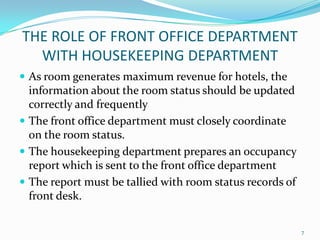 THE ROLE OF FRONT OFFICE DEPARTMENT
WITH HOUSEKEEPING DEPARTMENT
 As room generates maximum revenue for hotels, the
information about the room status should be updated
correctly and frequently
 The front office department must closely coordinate
on the room status.
 The housekeeping department prepares an occupancy
report which is sent to the front office department
 The report must be tallied with room status records of
front desk.
7
 