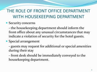  Security concerns
- the housekeeping department should inform the
front office about any unusual circumstances that may
indicate a violation of security for the hotel guests.
 Special arrangement
- guests may request for additional or special amenities
during their stay
- front desk should be immediately conveyed to the
housekeeping department.
THE ROLE OF FRONT OFFICE DEPARTMENT
WITH HOUSEKEEPING DEPARTMENT
9
 