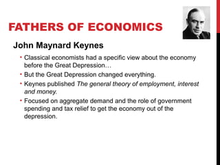 FATHERS OF ECONOMICS
John Maynard Keynes
• Classical economists had a specific view about the economy
before the Great Depression…
• But the Great Depression changed everything.
• Keynes published The general theory of employment, interest
and money.
• Focused on aggregate demand and the role of government
spending and tax relief to get the economy out of the
depression.
 
