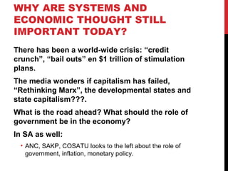 WHY ARE SYSTEMS AND
ECONOMIC THOUGHT STILL
IMPORTANT TODAY?
There has been a world-wide crisis: “credit
crunch”, “bail outs” en $1 trillion of stimulation
plans.
The media wonders if capitalism has failed,
“Rethinking Marx”, the developmental states and
state capitalism???.
What is the road ahead? What should the role of
government be in the economy?
In SA as well:
• ANC, SAKP, COSATU looks to the left about the role of
government, inflation, monetary policy.
 