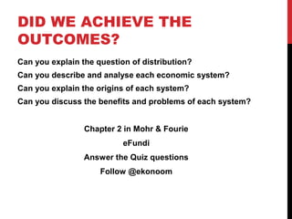 DID WE ACHIEVE THE
OUTCOMES?
Can you explain the question of distribution?
Can you describe and analyse each economic system?
Can you explain the origins of each system?
Can you discuss the benefits and problems of each system?
Chapter 2 in Mohr & Fourie
eFundi
Answer the Quiz questions
Follow @ekonoom
 