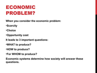 ECONOMIC
PROBLEM?
When you consider the economic problem:
•Scarcity
•Choice
•Opportunity cost
It leads to 3 important questions:
•WHAT to produce?
•HOW to produce?
•For WHOM to produce?
Economic systems determine how society will answer these
questions.
 