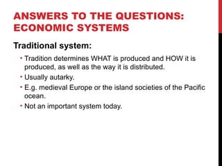 ANSWERS TO THE QUESTIONS:
ECONOMIC SYSTEMS
Traditional system:
• Tradition determines WHAT is produced and HOW it is
produced, as well as the way it is distributed.
• Usually autarky.
• E.g. medieval Europe or the island societies of the Pacific
ocean.
• Not an important system today.
 