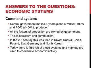 ANSWERS TO THE QUESTIONS:
ECONOMIC SYSTEMS
Command system:
• Central government makes 5-years plans of WHAT, HOW
and FOR WHOM to produce.
• All the factors of production are owned by government.
• This is socialism and communism.
• In the 20th
century this was tried in Soviet Russia, China,
Poland, East Germany and North Korea.
• Today there is little left of these systems and markets are
used to coordinate economic activity.
 