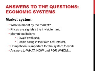ANSWERS TO THE QUESTIONS:
ECONOMIC SYSTEMS
Market system:
• What is meant by the market?
• Prices are signals / the invisible hand.
• Market capitalism:
• Private ownership.
• People acting in their own best interest.
• Competition is important for the system to work.
• Answers to WHAT, HOW and FOR WHOM…
 